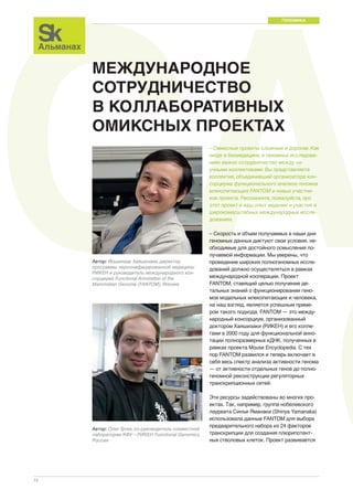 CAГЕНОМИКА 
12 
МЕЖДУНАРОДНОЕ 
СОТРУДНИЧЕСТВО 
В КОЛЛАБОРАТИВНЫХ 
ОМИКСНЫХ ПРОЕКТАХ 
– Омиксные проекты сложные и дорогие. Как 
нигде в биомедицине, в геномных исследова- 
ниях важно сотрудничество между на- 
учными коллективами. Вы представляете 
коллектив, объединивший организатора кон- 
сорциума функционального анализа геномов 
млекопитающих FANTOM и новых участни- 
ков проекта. Расскажите, пожалуйста, про 
этот проект и ваш опыт ведения и участия в 
широкомасштабных международных иссле- 
дованиях. 
– Скорость и объем получаемых в наши дни 
геномных данных диктуют свои условия, не- 
обходимые для достойного осмысления по- 
лучаемой информации. Мы уверены, что 
проведение широких полногеномных иссле- 
дований должно осуществляться в рамках 
международной кооперации. Проект 
FANTOM, ставящий целью получение де- 
тальных знаний о функционировании гено- 
мов модельных млекопитающих и человека, 
на наш взгляд, является успешным приме- 
ром такого подхода. FANTOM — это между- 
народный консорциум, организованный 
доктором Хаяшизаки (РИКЕН) и его колле- 
гами в 2000 году для функциональной анно- 
тации полноразмерных кДНК, полученных в 
рамках проекта Mouse Encyclopedia. C тех 
пор FANTOM развился и теперь включает в 
себя весь спектр анализа активности генома 
— от активности отдельных генов до полно- 
геномной реконструкции регуляторных 
транскрипционных сетей. 
Эти ресурсы задействованы во многих про- 
ектах. Так, например, группа нобелевского 
лауреата Синъи Яманаки (Shinya Yamanaka) 
использовала данные FANTOM для выбора 
предварительного набора из 24 факторов 
транскрипции для создания плюрипотент- 
ных стволовых клеток. Проект развивается 
Автор: Йошихиде Хаяшизаки, директор 
программы персонифицированной медицины 
РИКЕН и руководитель международного кон- 
сорциума Functional Annotation of the 
Mammalian Genome (FANTOM), Япония 
Автор: Олег Гусев, со-руководитель совместной 
лаборатории КФУ—РИКЕН Functional Genomics, 
Россия 
 