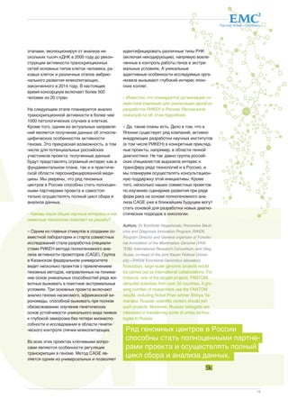 CA 
Партнер Фонда «Сколково» 
13 
этапами, эволюционируя от анализа не- 
скольких тысяч кДНК в 2000 году до рекон- 
струкции активности транскрипционных 
сетей основных типов клеток человека, ра- 
ковых клеток и различных этапов эмбрио- 
нального развития млекопитающих, 
законченного в 2014 году. В настоящее 
время консорциум включает более 500 
человек из 20 стран. 
На следующем этапе планируется анализ 
транскрипционной активности в более чем 
1000 патологических случаях в клетках. 
Кроме того, одним из актуальных направле- 
ний является получение данных об этноспе- 
цифических особенностях активности 
генома. Это прекрасная возможность, в том 
числе для потенциальных российских 
участников проекта: полученные данные 
будут представлять огромный интерес как в 
фундаментальном плане, так и в практиче- 
ской области персонифицированной меди- 
цины. Мы уверены, что ряд геномных 
центров в России способны стать полноцен- 
ными партнерами проекта и самостоя- 
тельно осуществлять полный цикл сбора и 
анализа данных. 
– Каковы ваши общие научные интересы и как 
омиксные технологии помогают их решать? 
– Одним из главных стимулов в создании со- 
вместной лаборатории и старта совместных 
исследований стала разработка специали- 
стами РИКЕН метода полногеномного ана- 
лиза активности промоторов (CAGE). Группа 
в Казанском федеральном университете 
ведет несколько проектов с привлечением 
геномных методов, направленных на понима- 
ние основ уникальных способностей ряда жи- 
вотных выживать в поистине экстремальных 
условиях. Три основных проекта включают 
анализ генома насекомого, африканской хи- 
рономиды, способной выживать при полном 
обезвоживании; изучение генетических 
основ устойчивости уникального вида пиявок 
к глубокой заморозке без потери жизнеспо- 
собности и исследования в области генети- 
ческого контроля спячки млекопитающих. 
Во всех этих проектах ключевыми вопро- 
сами являются особенности регуляции 
транскрипции в геноме. Метод CAGE яв- 
ляется одним из универсальных и позволяет 
идентифицировать различные типы РНК 
(включая некодирующие), напрямую вовле- 
ченные в контроль работы генов в экстре- 
мальных условиях. А уникальные 
адаптивные особенности исследуемых орга- 
низмов вызывают глубокий интерес япон- 
ских коллег. 
– Известно, что планируется организация со- 
вместной компании для реализации одной из 
разработок РИКЕН в России. Расскажите, 
пожалуйста, об этом подробнее. 
– Да, такие планы есть. Дело в том, что в 
Японии существует ряд компаний, активно 
внедряющих разработки научных институтов 
(в том числе РИКЕН) в конкретные приклад- 
ные проекты, например, в области генной 
диагностики. Не так давно группа россий- 
ских специалистов выразила интерес к 
трансферу ряда технологий и в Россию, и 
мы планируем осуществлять консультацион- 
ную поддержку этой инициативы. Кроме 
того, несколько наших совместных проектов 
по изучению сценариев развития при ряде 
форм рака на основе полногеномного ана- 
лиза CAGE уже в ближайшем будущем могут 
стать основой для разработки новых диагно- 
стических подходов в онкологии. 
Authors: Dr. Yoshihide Hayashizaki, Preventive Medi-cine 
and Diagnosis Innovation Program, RIKEN, 
Program Director and General organizer of Functio-nal 
Annotation of the Mammalian Genome (FAN-TOM) 
International Research Consortium, and Oleg 
Gusev, co-head of the joint Kazan Federal Univer-sity— 
RIKEN Functional Genomics laboratory 
Nowadays, large scale genomic projects would 
be carried out as international collaborations. For 
instance, one of the largest projects, FANTOM, 
attracted scientists from over 20 countries. A gro-wing 
number of researchers use the FANTOM 
results, including Nobel Prize winner Shinya Ya-manaka. 
Russian scientific centers should join 
such projects. Moreover, Russian biologists are 
interested in transferring some of omics techno-logies 
to Russia. 
Ряд геномных центров в России 
способны стать полноценными партне- 
рами проекта и осуществлять полный 
цикл сбора и анализа данных. 
 