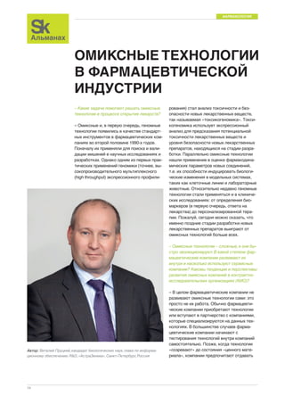 ФАРМАКОЛОГИЯ 
14 
ОМИКСНЫЕ ТЕХНОЛОГИИ 
В ФАРМАЦЕВТИЧЕСКОЙ 
ИНДУСТРИИ 
– Какие задачи помогают решать омиксные 
технологии в процессе открытия лекарств? 
– Омиксные и, в первую очередь, геномные 
технологии появились в качестве стандарт- 
ных инструментов в фармацевтических ком- 
паниях во второй половине 1990-х годов. 
Поначалу их применяли для поиска и вали- 
дации мишеней в научных исследованиях и 
разработках. Однако одним из первых прак- 
тических применений геномики (точнее, вы- 
сокопроизводительного мультиплексного 
(high throughput) экспрессионного профили- 
рования) стал анализ токсичности и без- 
опасности новых лекарственных веществ, 
так называемая «токсикогеномика». Токси- 
когеномика использует экспрессионный 
анализ для предсказания потенциальной 
токсичности лекарственных веществ и 
уровня безопасности новых лекарственных 
препаратов, находящихся на стадии разра- 
ботки. Параллельно омиксные технологии 
нашли применение в оценке фармакодина- 
мических параметров новых соединений, 
т.е. их способности индуцировать биологи- 
ческие изменения в модельных системах, 
таких как клеточные линии и лабораторные 
животные. Относительно недавно геномные 
технологии стали применяться и в клиниче- 
ских исследованиях: от определения био- 
маркеров (в первую очередь, ответа на 
лекарства) до персонализированной тера- 
пии. Пожалуй, сегодня можно сказать, что 
именно поздние стадии разработки новых 
лекарственных препаратов выиграют от 
омиксных технологий больше всех. 
– Омиксные технологии – сложные, и они бы- 
стро эволюционируют. В какой степени фар- 
мацевтические компании развивают их 
внутри и насколько используют сервисные 
компании? Каковы тенденции и перспективы 
развития омиксных компаний в контрактно- 
исследовательских организациях (КИО)? 
– В целом фармацевтические компании не 
развивают омиксные технологии сами: это 
просто не их работа. Обычно фармацевти- 
ческие компании приобретают технологии 
или вступают в партнерство с компаниями, 
которые специализируются на данных тех- 
нологиях. В большинстве случаев фарма- 
цевтические компании начинают с 
тестирования технологий внутри компаний 
самостоятельно. Позже, когда технологии 
«созревают» до состояния «ценного мате- 
риала», компании предпочитают отдавать 
Автор: Виталий Пруцкий, кандидат биологических наук, глава по информа- 
ционному обеспечению R&D, «АстраЗенека», Санкт-Петербург, Россия 
 