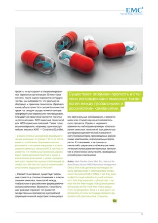 Партнер Фонда «Сколково» 
15 
проекты на аутсорсинг в специализирован- 
ные сервисные организации. В некоторых 
случаях, после оценки вариантов сотрудни- 
чества, мы выбираем то, что реально не- 
обходимо, и приносим технологии обратно в 
наши лаборатории. Но в целом большинство 
проектов сегодня осуществляется специа- 
лизированными сервисными поставщиками. 
Стандартной практикой является покупка 
«классическими» КИО омиксных технологий 
или КИО сервисных компаний. Такие транс- 
акции совершили, например, одни из круп- 
нейших мировых КИО — Covance и Quintiles. 
– В какой степени российские фармацевти- 
ческие компании «в тренде»? Есть ли отста- 
вание от глобальных фармацевтических 
компаний в отношении внедрения и исполь- 
зования омиксных технологий? В частности, 
известно, что глобальные компании широко 
ведут секвенирование биопсий и крови в 
клинических испытаниях с целью определе- 
ния групп пациентов, хорошо отвечающих на 
лекарство. Как обстоит дело в клинических 
испытаниях, ведущихся в России? 
– С моей точки зрения, существует огром- 
ная пропасть в степени понимания и исполь- 
зования омиксных технологий между 
глобальными и российскими фармацевтиче- 
скими компаниями. Возможно, такая боль- 
шая разница отражает тип развития 
лекарственных препаратов в российской 
фармацевтической индустрии: очень редко 
Существует огромная пропасть в сте- 
пени использования омиксных техно- 
логий между глобальными и 
российскими компаниями. 
это оригинальные исследования, с вовлече- 
нием всех стадий научно-исследователь- 
ского процесса. Однако с недавнего 
времени мы наблюдаем примеры использо- 
вания омиксных технологий для демонстра- 
ции фармакодинамической эквивалент- 
ности биосимиляров, производимых россий- 
скими компаниями, и оригинальных препа- 
ратов. К сожалению, я не слышал о 
каком-либо широкомасштабном и система- 
тическом использовании омиксных техноло- 
гий в клинических испытаниях, проводимых 
российскими компаниями. 
Author: Vitali Proutski, Cand. Biol. Sci., Head of the 
AstraZeneca Russia R&D Information Management 
Omics (first of all, genomics) technologies be-came 
standard tools in pharmaceutical compa-nies 
in the second half of 1990s. First, they were 
applied for target validation in preclinical rese-arch; 
later they expanded to clinical trials. I be-lieve 
that the latter stages of drug development 
will actually win the most from omics assays. 
From my perspective, there is a wide gap in un-derstanding 
of omics technologies between glo-bal 
and local pharmaceutical companies. 
dreamstime.com 
 