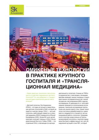 КЛИНИКА 
16 
dreamstime.com 
ОМИКСНЫЕ ТЕХНОЛОГИИ 
В ПРАКТИКЕ КРУПНОГО 
ГОСПИТАЛЯ И «ТРАНСЛЯ- 
ЦИОННАЯ МЕДИЦИНА» 
– Какие омиксные технологии и как исполь- 
зуются в практике современного детского 
госпиталя? Что они добавляют к стандарт- 
ным методам клинической диагностики и 
лечения? 
– Детский госпиталь Лос-Анджелеса 
(CHLA) – это один из лучших и самых боль- 
ших детских госпиталей в США, который на- 
ходится в центре города. CHLA — частный 
госпиталь, работающий совместно со Шко- 
лой медицины KEKA Университета Южной 
Калифорнии (USC). Более 60 тысяч детей 
ежегодно получают помощь в CHLA. Иссле- 
довательский Институт Сабан (TSRI) — это 
отделение CHLA, отвечающее за научную 
деятельность госпиталя. Ученые из TSRI в 
сотрудничестве с генетиками и лечащими 
врачами проводят анализ геномных и транс- 
криптомных последовательностей, генной 
экспрессии, метилирования ДНК и другие 
исследования. В зависимости от типа забо- 
левания проводятся полногеномное иссле- 
дование, панельное исследование группы 
генов или анализ одного гена. Новые техно- 
логии постоянно разрабатываются, оцени- 
ваются, внедряются и становятся частью 
ежедневной работы госпиталя. Например, 
около полугода назад ученые из Группы 
молекулярной патологии и генетики приду- 
мали быстрый и эффективный тест для об- 
наружения мутаций в гене RB1, который 
 