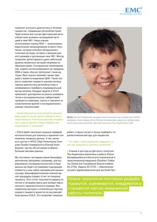 Партнер Фонда «Сколково» 
Автор: Татьяна Татаринова, кандидат биологических наук, профессор, Школа 
медицины Кека Университета Южной Калифорнии; директор лаборатории 
вычислительной биологии, Детский госпиталь Лос-Анджелеса, США 
17 
позволил улучшить диагностику и лечение 
пациентов, страдающих ретинобластомой. 
Практически все случаи двусторонней рети- 
нобластомы вызваны наследуемой мута- 
цией в гене RB1. Наши ученые 
использовали подход NGS — высокопроиз- 
водительное секвенирование второго поко- 
ления, которое способно обнаруживать 
точечные мутации, вставки и делеции раз- 
ного размера и дупликации гена RB1. Метод 
позволяет детектировать даже небольшой 
уровень мозаичных мутаций напрямую из 
образцов крови. Сэнгеровское секвенирова- 
ние, широко использовавшееся до середины 
2000-х годов, обычно пропускает такие му- 
тации. Весь анализ занимает менее трех 
дней с момента выделения ДНК. Такая ско- 
рость позволяет провести раннюю молеку- 
лярную диагностику ретинобластомы и 
своевременно подобрать индивидуальный 
метод лечения. Каждую неделю в CHLA 
приезжают докладчики из разных универси- 
тетов и исследовательских лабораторий; 
проводятся семинары, школы и тренинги по 
ознакомлению врачей и исследователей с 
новыми технологиями. 
– Каким образом вы анализируете данные? 
Ведь даже в случае одного пациента могут 
накапливаться гигантские массивы сиквенс- 
ных и других данных. Каким образом они 
коррелируют с клиникой? 
– CHLA имеет несколько мощных серверов 
исключительно для анализа и хранения кли- 
нических геномных данных. У нас также 
есть доступ к HPCС (High Performance Com-puter 
Cluster) Университета Южной Кали- 
форнии, где мы обсчитываем особенно 
большие массивы данных. 
Мы постоянно тестируем новые биоинфор- 
матические программы (например, для вы- 
равнивания последовательностей) и базы 
данных мутаций и встраиваем подходящие 
элементы в наш набор программ для разных 
случаев. Биоинформатическая компьютер- 
ная процедура создает отчет по каждому 
пациенту. Этот отчет посылается медику-ге- 
нетику и лечащему врачу для выбора персо- 
нального терапевтического подхода. Все 
найденные мутации и клиническая картина 
каждого пациента хранятся во внутренней 
базе данных CHLA. Это позволяет анализи- 
ровать старые случаи и лучше подбирать те- 
рапевтические методы для пациентов. 
– Что такое «трансляционная медицина» и 
как она внедрена в практику госпиталя? 
– Ученые и доктора из Детского госпиталя 
Лос-Анджелеса вовлечены в работу Южно- 
Калифорнийского Института клинической и 
трансляционной медицины (Southern Califor-nia 
Clinical and Translational Science Institute, 
SC CTSI). Задача SC CTSI — обеспечение 
лучшего здравоохранения для жителей Лос- 
Новые технологии постоянно разраба- 
тываются, оцениваются, внедряются и 
становятся частью ежедневной 
работы госпиталя. 
 