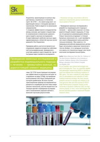 КЛИНИКА 
18 
Анджелеса, происходящих из разных иму- 
щественных, социальных и этнических 
групп. SC CTSI — это своего рода мост, со- 
единяющий ученых с лечащими врачами и 
населением. Работа ведется по нескольким 
направлениям: 
1) создание эффективного сотрудничества 
между учеными, докторами и пациентами; 
2) ознакомление и вовлечение широкого 
круга людей в научные исследования; 
3) идентификация наиболее срочных задач 
здравоохранения и областей научных иссле- 
дований в Лос-Анджелесе. 
Примером работы института является ис- 
следование сердечно-сосудистых заболева- 
ний латиноамериканцев, проведенное с 
участием широкого круга пациентов, где ис- 
пытуемые сами становятся исследовате- 
– Насколько методы получения и обсчета 
омиксных клинических данных применимы в 
наше время в России? 
– Проведение омиксных исследований и 
разработка индивидуального подхода к 
лечению — чрезвычайно важный, но очень 
дорогостоящий элемент медицины. К тому 
же это динамично развивающаяся область. 
Новые технологии устаревают в течение 
буквально нескольких лет, и для приобрете- 
ния нового оборудования нужны дополни- 
тельные вложения. Мне кажется, что 
передовые российские медицинские центры 
будут использовать омиксные технологии в 
том же объёме, что и западные госпитали, 
но в массы эти технологии придут уже после 
окончания экспериментальной фазы. 
Author: Tatiana Tatarinova, Cand. Biol. Sci., Professor of 
The Keck School of Medicine of the University of 
Southern California; director of the Computational 
Biology Laboratory of the Children’s Hospital 
Los Angeles, USA 
At our hospital, new (omics) technologies are 
part of everyday life. Thus, our scientists applied 
next generation sequencing (NGS) to develop a 
quick and efficient test monitoring mutations in 
RB1 gene. This test is needed for early diagno-stics 
of retinoblastoma and selection of indivi-dualized 
treatment strategy. We have several 
powerful servers for storage and analysis of cli-nical 
genomic data and have access to HPCС 
(High Performance Computer Cluster) of the 
University of Southern California (USC) for high 
volume projects. In time, omics technologies will 
become standard practice in advanced Russian 
research clinics. 
Проведение омиксных исследований и 
разработка индивидуального подхода 
к лечению — чрезвычайно важный, но 
дорогостоящий элемент медицины. 
лями. SC CTSI также проводил исследова- 
ния эффективности различных методов те- 
стирования на вирус СПИД; тестирование 
использования текстовых сообщений для 
контроля диабетиков. Во всех случаях 
трансляционная природа исследований вы- 
ражается в скорейшем доступе новых меди- 
цинских технологий, участии пациентов и их 
лечащих врачей в проведении исследова- 
ний и ознакомлении широкой публики с 
важными научными результатами. 
dreamstime.com 
 