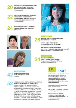 ОМИКСНЫЕ ТЕХНОЛОГИИ В ПРАКТИКЕ 
ПРЕНАТАЛЬНОЙ ДИАГНОСТИКИ: 
МНЕНИЕ СЕРВИСНОЙ КОМПАНИИ 
Е.Померанцева 
ПЕРСОНАЛИЗИРОВАННАЯ МЕДИЦИНА 
В ОНКОЛОГИИ: ГЕНЕТИЧЕСКОЕ 
ТЕСТИРОВАНИЕ РАКОВЫХ ОПУОЛЕЙ 
И РОЛЬ ОМИКСНЫХ ТЕХНОЛОГИЙ 
Т.Серебрийская 
МИКРОБИОМ ЧЕЛОВЕКА: ПРАКТИКА 
И ОМИКСНЫЕ МЕТОДЫ ИЗУЧЕНИЯ 
Д.Алексеев 
20 
22 
24 
МНЕНИЯ 
26 КАКОВЫ ПЕРСПЕКТИВЫ ОМИКСНЫХ 
ТЕХНОЛОГИЙ В РОССИИ? 
КАК ГОСУДАРСТВО МОЖЕТ 
СОДЕЙСТВОВАТЬ ИХ РАЗВИТИЮ? 
НАСКОЛЬКО УБЕДИТЕЛЬНЫМ НА 
МИРОВОМ ФОНЕ ВЫГЛЯДИТ ОТЕЧЕСТВЕННЫЙ 
НАУЧНЫЙ ЗАДЕЛ В ЭТОЙ ОБЛАСТИ? 
СООБЩЕСТВО 
ГЕНОМИКА В РОССИИ: 
ОБРАЗОВАНИЕ, НАУКА, БИЗНЕС 
А.Афанасьев, Е.Власова, Ю.Пеков, 
Е.Цымбалов, Р.Яворский 
34 
МИРОВОЙ ОПЫТ 
INDIVIDUALIZED MEDICINE 
FROM PREWOMB TO TOMB 
E.J.Topol 
42 
PERSONAL OMICS PROFILING REVEALS DYNAMIC 
MOLECULAR AND MEDICAL PHENOTYPES 
R.Chen, G.I.Mias, J.Li-Pook-Than, L.Jiang, 
H.Y.K.Lam, R.Chen, E.Miriami, K.J.Karczewski, 
M.Hariharan, F.E.Dewey, Y.Cheng, M.J.Clark, H.Im, 
L.Habegger, S.Balasubramanian, M.O’Huallachain, 
J.T.Dudley, S.Hillenmeyer, R.Haraksingh, D.Sharon, 
G.Euskirchen, P.Lacroute, K.Bettinger, A.P.Boyle, 
M.Kasowski, F.Grubert, S.Seki, M.Garcia, M.Whirl- 
Carrillo, M.Gallardo, M.A.Blasco, P.L.Greenberg, 
P.Snyder, T.E.Klein, R.B.Altman, A.J.Butte, E.A.Ashley, 
M.Gerstein, K.C.Nadeau, H.Tang, and M.Snyder 
52 
Фонд «Сколково» Партнер Фонда «Сколково» 
НАД АЛЬМАНАХОМ РАБОТАЛИ: 
Кирилл Каем, Юрий Никольский, 
Евгения Маейр, Юлия Мучник, 
Дэвид Новак, Александр Чернов, 
Роман Щербаков, Ольга Устинкова, 
Денис Ковардаков. 
Выражаем искреннюю признатель- 
ность авторам статей. 
НА ОБЛОЖКЕ: Сhromosomes 3D rendered 
on black background, www.dreamstime.com 
Подписано в печать 03.10.2014. 
Отпечатано в ООО «Август Борг». 
121009, г. Москва, Шубинский пер., д. 2/3. 
© Составление и оформление. 
Фонд Сколково, 2014 
 