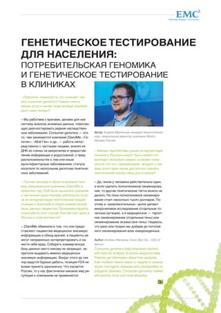 Партнер Фонда «Сколково» 
19 
ГЕНЕТИЧЕСКОЕ ТЕСТИРОВАНИЕ 
ДЛЯ НАСЕЛЕНИЯ: 
ПОТРЕБИТЕЛЬСКАЯ ГЕНОМИКА 
И ГЕНЕТИЧЕСКОЕ ТЕСТИРОВАНИЕ 
В КЛИНИКАХ 
– Поясните, пожалуйста, что означает тер- 
мин consumer genomics? Каков спектр 
ваших услуг, и зачем люди вообще анализи- 
руют свои геномы? 
– Мы работаем с врачами, делаем для них 
систему анализа экзомных данных, помогаю- 
щую диагностировать редкие наследствен- 
ные заболевания. Consumer genomics — это 
то, чем занимаются компании 23andMe, «Ге- 
нотек», «Мой Ген» и др., — работа непос- 
редственно с частными лицами, анализ их 
ДНК из слюны на микрочипах и предостав- 
ление информации о родословной, о пред- 
расположенностях к тем или иным 
мультифакторным заболеваниям, статусе 
носителя по нескольким десяткам генетиче- 
ских заболеваний. 
– Против пионера в области анализа гено- 
мов, американской компании 23andMe, в 
прошлом году FDA было вынесено указание 
о частичной приостановке деятельности из- 
за их интерпретации генетической предис- 
позиции к болезням и сборе коммерческой 
базы данных пациентов. Прокомментируйте, 
пожалуйста, этот случай. Как обстоят дела в 
России в этом контексте? 
– 23andMe обвинили в том, что они предо- 
ставляют пациентам медицински значимую 
информацию в обход врачей, а пациенты ее 
могут неправильно интерпретировать и на- 
нести себе вред. Собирать коммерческую 
базу данных никто никому не запрещал, за- 
претили выдавать именно медицински 
значимую информацию. Вокруг этого до сих 
пор ведутся бурные дебаты, позиция FDA не 
всеми принята однозначно. Что касается 
России, то у нас фактически никаких мер ре- 
гуляции к компаниям не применяется. 
Автор: Андрей Афанасьев, кандидат биологических 
наук, генеральный директор компании iBinom, 
Москва, Россия 
– Каковы перспективы рынка интерпретации 
геномов в России и мире? Быть может, это 
выглядит несколько наивно, но может пока- 
заться, что это «одноразовый» продукт: у нас 
ведь всего один геном, достаточно сделать 
генетический анализ лишь раз в жизни? 
– Да, геном у человека действительно один, 
и если сделать полногеномное секвенирова- 
ние, то другие генетические тесты можно не 
делать. Но пока полногеномное секвениро- 
вание стоит несколько тысяч долларов. По- 
этому в «развлекательных» целях делают 
микрочиповое исследование (отдельные то- 
чечные мутации), а в медицинских — таргет- 
ное секвенирование (отдельные гены) или 
секвенирование экзома (все гены). Надеюсь, 
что рано или поздно мы дойдем до поголов- 
ного секвенирования всех новорожденных. 
Author: Andrew Afanasiev, Cand. Biol. Sci., CEO of 
iBinom 
Consumer genomics tests empowers doctors 
with tools for analysis of exome sequence data. 
Patients get information about their pedigree, 
their mutation bearer status in regards to several 
dozen monogenic diseases and predisposition to 
polygenic diseases. Consumer genomics market 
will become more and more attractive. 
 