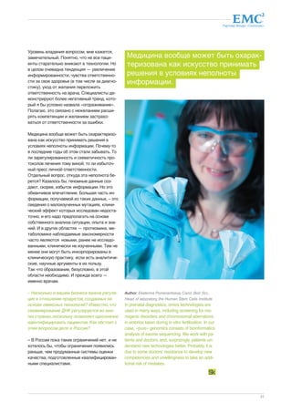 Партнер Фонда «Сколково» 
Медицина вообще может быть охарак- 
теризована как искусство принимать 
решения в условиях неполноты 
информации. 
21 
Уровень владения вопросом, мне кажется, 
замечательный. Понятно, что не все паци- 
енты старательно вникают в технологии. Но 
в целом очевидна тенденция — увеличение 
информированности, чувства ответственно- 
сти за свое здоровье (в том числе за диагно- 
стику), уход от желания переложить 
ответственность на врача. Специалисты де- 
монстрируют более негативный тренд, кото- 
рый я бы условно назвала «огораживание». 
Полагаю, это связано с нежеланием расши- 
рять компетенции и желанием застрахо- 
ваться от ответственности за ошибки. 
Медицина вообще может быть охарактеризо- 
вана как искусство принимать решения в 
условиях неполноты информации. Почему-то 
в последние годы об этом стали забывать. То 
ли зарегулированность и схематичность про- 
токолов лечения тому виной, то ли избыточ- 
ный пресс личной ответственности. 
Отдельный вопрос, откуда эта неполнота бе- 
рется? Казалось бы, геномные данные соз- 
дают, скорее, избыток информации. Но это 
обманчивое впечатление. Большая часть ин- 
формации, получаемой из таких данных, – это 
сведения о малоизученных мутациях, клини- 
ческий эффект которых исследован недоста- 
точно, и его надо предполагать на основе 
собственного анализа ситуации, опыта и зна- 
ний. И в других областях — протеомике, ме- 
таболомике наблюдаемые закономерности 
часто являются новыми, ранее не исследо- 
ванными, клинически не изученными. Тем не 
менее они могут быть инкорпорированы в 
клиническую практику, если есть аналитиче- 
ские, научные аргументы в их пользу. 
Так что образование, безусловно, в этой 
области необходимо. И прежде всего — 
именно врачам. 
– Насколько в вашем бизнесе важна регуля- 
ция в отношении продуктов, созданных на 
основе омиксных технологий? Известно, что 
секвенирование ДНК регулируется во мно- 
гих странах, поскольку позволяет однозначно 
идентифицировать пациентов. Как обстоит с 
этим вопросом дело в России? 
– В России пока таких ограничений нет, и не 
хотелось бы, чтобы ограничения появились 
раньше, чем продуманные системы оценки 
качества, подготовленные квалифицирован- 
ными специалистами. 
Author: Ekaterina Pomerantseva, Cand. Biol. Sci., 
Head of laboratory, the Human Stem Cells Institute 
In prenatal diagnostics, omics technologies are 
used in many ways, including screening for mo-nogenic 
disorders and chromosomal aberrations 
in embrios taken during in vitro fertilization. In our 
case, «pure» genomics consists of bioinformatics 
analysis of exome sequencing. We work with pa-tients 
and doctors, and, surprizingly, patients un-derstand 
new technologies better. Probably, it is 
due to some doctors' resistance to develop new 
competencies and unwillingness to take an addi-tional 
risk of mistakes. 
dreamstime.com 
 