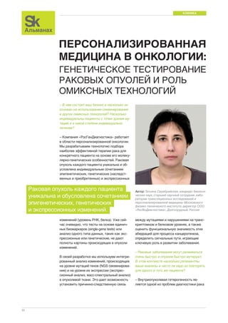 КЛИНИКА 
22 
ПЕРСОНАЛИЗИРОВАННАЯ 
МЕДИЦИНА В ОНКОЛОГИИ: 
ГЕНЕТИЧЕСКОЕ ТЕСТИРОВАНИЕ 
РАКОВЫХ ОПУОЛЕЙ И РОЛЬ 
ОМИКСНЫХ ТЕХНОЛОГИЙ 
между мутациями и нарушениями на транс- 
криптомном и белковом уровнях, а также 
оценить функциональную значимость этих 
аберраций для процесса канцерогенеза, 
определить сигнальные пути, играющие 
ключевую роль в развитии заболевания. 
– Раковые заболевания могут развиваться 
очень быстро, и опухоли быстро мутируют. 
В этом контексте насколько релевантны 
ваши анализы и часто ли надо их повторять 
для одного и того же пациента? 
– Внутриопухолевая гетерогенность яв- 
ляется одной из проблем диагностики рака 
– В чем состоит ваш бизнес и насколько он 
основан на использовании секвенирования 
и других омиксных технологий? Насколько 
индивидуальны пациенты с точки зрения му- 
таций, и в какой степени индивидуально 
лечение? 
– Компания «РосГенДиагностика» работает 
в области персонализированной онкологии. 
Мы разрабатываем технологию подбора 
наиболее эффективной терапии рака для 
конкретного пациента на основе его молеку- 
лярно-генетических особенностей. Раковая 
опухоль каждого пациента уникальна и об- 
условлена индивидуальным сочетанием 
эпигенетических, генетических (наследст- 
венных и приобретенных) и экспрессионных 
Автор: Татьяна Серебрийская, кандидат биологи- 
ческих наук, старший научный сотрудник лабо- 
ратории трансляционных исследований и 
персонализированной медицины Московского 
физико-технического института, директор ООО 
«РосГенДиагностика», Долгопрудный, Россия 
Раковая опухоль каждого пациента 
уникальна и обусловлена сочетанием 
эпигенетических, генетических 
и экспрессионных изменений. 
изменений (уровень РНК, белка). Уже сей- 
час очевидно, что тесты на основе единич- 
ных биомаркеров (single-gene tests) или 
анализ одного типа данных, таких как экс- 
прессионные или генетические, не дают 
полноты картины происходящих в опухоли 
изменений. 
В своей разработке мы используем интегри- 
рованный анализ изменений, происходящих 
на уровне мутаций генов (NGS секвенирова- 
ние) и на уровне их экспрессии (экспрес- 
сионный анализ, масс-спектральный анализ) 
в опухолевой ткани. Это дает возможность 
установить причинно-следственную связь 
 