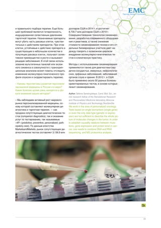 Партнер Фонда «Сколково» 
23 
и правильного подбора терапии. Еще боль- 
шей проблемой является гетерогенность, 
индуцированная селективным давлением 
таргетной терапии. Назначаемые препараты 
могут убить часть раковых клеток, чувстви- 
тельных к действиям препаратов. При этом 
клетки, устойчивые к действию препарата и 
существующие в небольшом количестве в 
популяции раковых клеток, получают селек- 
тивное преимущество в росте и вызывают 
рецидив заболевания. В этой связи исполь- 
зование мультигенных панелей или экзом- 
ного сиквенса в совокупности с транскрип- 
ционным анализом может помочь отследить 
изменение молекулярно-генетического про- 
филя опухоли и скорректировать терапию. 
– Каковы перспективы развития персонали- 
зированной медицины в России и в мире? 
Какие болезни, кроме рака, находятся в фо- 
кусе внимания ваших методов? 
– Мы наблюдаем активный рост мирового 
рынка персонализированной медицины, ос- 
нову которой составляют молекулярная ди- 
агностика и таргетная терапия, — как 
продажа сопутствующих диагностических те- 
стов (companion diagnostics), так и оказание 
услуг по тестированию, так называемые 
«4P» (predictive, preventive, personalized, parti-cipatory 
care). По данным агентства 
MarketsandMarkets, рынок сопутствующих ди- 
агностических тестов составляет 3,136.9 млн 
долларов США в 2014 г. и достигнет 
8,730.7 млн долларов США к 2019 г. 
Совершенствование технологии секвениро- 
вания, разработка современного оборудова- 
ния и реактивов, а также снижение 
стоимости секвенирования генома и его от- 
дельных биомаркерных участков дает на- 
дежду говорить о возможном широком 
внедрении молекулярно-генетических те- 
стов в клиническую практику. 
Методы с использованием секвенирования 
применяются также для диагностики сер- 
дечно-сосудистых, иммунных, нейрологиче- 
ских, орфанных заболеваний, заболеваний 
органов слуха и зрения. В 2012 г. в США 
было применено около 50 разных болезнь- 
ориентированных тестов, в основе которых 
лежит секвенирование. 
Author: Tatiana Serebryjskaya, Cand. Biol. Sci., se-nior 
research fellow of the Translational Research 
and Personalized Medicine laboratory, Moscow 
Institute of Physics and Technology, RosGenDia 
We work in the area of personalized oncology. 
Tests based on single biomarkers (single gene) 
or even the only data type (genetic or expres-sion) 
are not sufficient to describe the whole pic-ture 
of molecular changes in the tumor. In order 
to establish causality relations between muta-tions, 
gene expression and protein level in can-cer, 
one needs to combine DNA and RNA 
sequencing, and MS proteomics analysis. 
dreamstime.com 
 