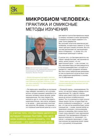 КЛИНИКА 
24 
МИКРОБИОМ ЧЕЛОВЕКА: 
ПРАКТИКА И ОМИКСНЫЕ 
МЕТОДЫ ИЗУЧЕНИЯ 
ром варятся тысячи бактериальных видов 
(у каждого человека в своих пропорциях), 
и каждый из этих видов содержит в ге- 
номе тысячу ферментов. 
Мы получаем гигантское химическое раз- 
нообразие, которое еще и зависит от полу- 
чения субстрата (нашего питания). Вся эта 
система миллионами лет эволюциониро- 
вала и отбиралась — и, более того, эта 
коэволюция происходит и сейчас. 
С учетом того, что бактерии делятся и му- 
тируют гораздо быстрее, чем организм хо- 
зяина, можно сказать, что это 
адаптогенный орган — и мы считаем, что 
ему комплементарна система иммунитета, 
в тесном взаимодействии с которой он и 
находится с самого рождения человека. 
Мы пока только предполагаем механизмы, 
но уже на приличных когортах были пока- 
заны корреляции микробиома и, скажем, 
топ-10 заболеваний. 
– Какие омиксные методы используются для 
изучения микробиома и насколько они при- 
менимы в клинике? 
– Основной подход – секвенирование. Ко- 
нечно, это метод в первую очередь иссле- 
довательский. Но, с другой стороны, 
сейчас цена самого простого анализа ДНК 
дошла до вполне потребительского 
уровня. Так что клиницисты скоро получат 
новые панели тестов, которые будут вы- 
являть особенности микробиоты — не уве- 
рен, что сам состав микробов будет нужен 
клиницистам — скорее, важнее выбор на- 
правления в лечении с использованием 
данных по микробам. Для клиники биота 
станет очень важной и тоже персонализи- 
рованной. Она одновременно обладает и 
диагностическим (т.е. показывает, что 
сейчас с человеком происходит), и тера- 
певтическим (ее изменение может приве- 
сти к улучшению) потенциалами. 
Автор: Дмитрий Алексеев, кандидат 
биологических наук, заведующий лабораторией 
биоинформатики НИИ физико-химической 
медицины, Москва, Россия 
– Анализ врожденных мутаций и генетиче- 
ских изменений при раке и других человече- 
ских болезнях интуитивно понятны. А при 
чем здесь микробы? Что такое микробиом и 
зачем его изучать? 
– На самом деле, микробиом за последние 
годы набирает значимость; есть исследо- 
ватели, которые называют микробиоту ки- 
шечника человека новым органом, ранее 
недооцененным. Не стану говорить ба- 
нальности про то, что клеток бактерий в 
кишечнике больше, чем клеток человека, 
и так далее — сразу расскажу понятную 
мне аналогию. Мы думаем, что кишечник — 
это огромный химический реактор, в кото- 
С учетом того, что бактерии делятся и 
мутируют гораздо быстрее, чем орга- 
низм хозяина, можно сказать, что 
кишечник – это адаптогенный орган. 
 