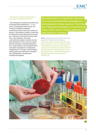 Партнер Фонда «Сколково» 
Мы находимся в огромном научном 
поле исследователей микробиоты, и 
конкуренция очень высока. Поэтому 
мы стараемся выбирать клинические 
темы очень узко и очень зависим от 
партнеров в клинике. 
25 
– Насколько специфичны для России за- 
дачи, над которыми Вы работаете? 
– Мы находимся в огромном научном поле 
исследователей микробиоты — и, ко- 
нечно, конкуренция очень высока. По- 
этому мы стараемся выбирать 
клинические темы очень узко и очень за- 
висим от партнеров в клинике. Насколько 
интересный случай заболевания они най- 
дут, насколько качественно смогут рабо- 
тать с протоколами, настолько 
качественный сиквенс и анализ мы смо- 
жем произвести. Пока у нас есть прове- 
ренные партнеры в гастроэнтерологии; 
мы с ними сделали очень хороший пилот- 
ный проект российского консорциума 
metagenome.ru. Отсюда и спектр заболе- 
ваний: различные кишечные и желудоч- 
ные заболевания и последствия 
антибиотикотерапии. 
Author: Dmitry Alexeev, head of Bioinformatics labo-ratory, 
SRI of Physical-Chemical Medicine 
Preliminary research shows relationships bet-ween 
the status of human microbiome and ten 
most widely spread diseases. With rapid se-quencing 
cost reduction, microbiome tests will 
soon be included in standard practice of the-rapy 
selection. We mostly work with gastroen-terological 
diseases and side effects of 
antibiotic use. 
dreamstime.com 
 