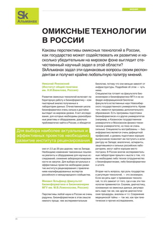 МНЕНИЯ 
26 
ОМИКСНЫЕ ТЕХНОЛОГИИ 
В РОССИИ 
Каковы перспективы омиксных технологий в России, 
как государство может содействовать их развитию и на- 
сколько убедительным на мировом фоне выглядит оте- 
чественный научный задел в этой области? 
SkАльманах задал эти одинаковые вопросы своим респон- 
дентам и получил крайне любопытную палитру мнений. 
Николай Янковский 
(Институт общей генетики 
им. Н.И.Вавилова, Россия): 
Развитие омиксных технологий включает ла- 
бораторную работу и биоинформатику – ком- 
пьютерный анализ полученных в 
лаборатории данных. Отечественная школа 
биоинформатики очень сильна и достойно 
выглядит на мировом уровне. А вот исследо- 
вания, для которых необходимы разнообраз- 
ные реактивы и оборудование, довольно 
проблематично найти в России, и обходятся 
биологам, потому что они меньше зависят от 
инфраструктуры. Подробнее об этом — чуть 
ниже. 
Специалистов готовят на факультете био- 
инженерии и биоинформатики МГУ и на ка- 
федре информационной биологии 
факультета естественных наук Новосибир- 
ского государственного университета. Кроме 
того, имеются программы дополнительного 
образования. Есть программы подготовки 
биоинформатиков и в других университетах 
(например, в Казанском государственном 
университете и Московском физико-техни- 
ческом университете), но пока не очень 
сильные. Специалисты востребованы — био- 
информатика является очень дефицитной 
профессией, а уровень подготовки хороших 
выпускников позволяет им поступать в аспи- 
рантуру на Западе; аналогично, аспиранты, 
защитившиеся в сильных российских лабо- 
раториях, могут найти хорошее место 
постдока. В России многие эксперименталь- 
ные лаборатории пришли к мысли о том, что 
им необходимо либо тесное сотрудничество 
с биоинформатиками, либо биоинформатики 
в штате. 
Вторая часть вопроса, про роль государства 
в регуляции технологий, — это оксюморон. 
Если же речь идет о применении техноло- 
гий, то это зависит от того, где и как эти тех- 
нологии применяются. Скажем, диагностику, 
основанную на омиксных данных, регулиро- 
вать надо так же, как другие диагностиче- 
ские процедуры, анализы и т.п. Сохранение 
медицинской тайны — так же, как при гене- 
тических и прочих исследованиях. 
Для выбора наиболее актуальных и 
эффективных проектов необходимо 
развитие института рецензирования. 
они от 2,5 до 20 раз дороже, чем на Западе. 
Необходимо изменение таможенных пошлин 
на реагенты и оборудование для научных ис- 
следований, снижение забюрократизирован- 
ности их закупок. Для выбора актуальных и 
эффективных проектов необходимо разви- 
тие института рецензирования с привлече- 
нием квалифицированных экспертов 
российского и международного сообщества. 
Михаил Гельфанд (факультет 
биоинформатики и биоинженерии 
МГУ им. М.В.Ломоносова, Россия): 
Перспективы любой науки в России не очень 
радужны. Биоинформатикам в этом смысле 
немного проще, чем экспериментальным 
 