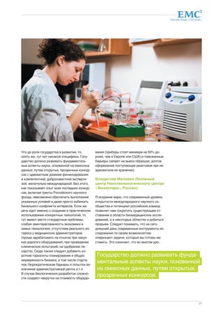 Партнер Фонда «Сколково» 
dreamstime.com 
27 
Что до роли государства в развитии, то, 
опять же, тут нет никакой специфики. Госу- 
дарство должно развивать фундаменталь- 
ные аспекты науки, основанной на омиксных 
данных, путем открытых, прозрачных конкур- 
сов с адекватным уровнем финансирования 
и компетентной, добросовестной эксперти- 
зой, желательно международной. Без этого, 
как показывает опыт всех последних конкур- 
сов, включая гранты Российского научного 
фонда, невозможно обеспечить выполнение 
указанных условий и даже просто избежать 
банального конфликта интересов. Если же 
речь идет именно о создании и практическом 
использовании конкретных технологий, то 
тут имеют место стандартные проблемы: 
слабая заинтересованность экономики в 
новых технологиях; отсутствие реального ин- 
тереса у медицинских администраторов 
(проще зарабатывать на откатах при закуп- 
ках дорогого оборудования, при проведении 
клинических испытаний, на одобрении ле- 
карств). Сюда также следует добавить ко- 
роткие горизонты планирования и общую 
неуверенность бизнеса, в том числе старта- 
пов; бюрократические барьеры и попытки из- 
влечения административной ренты и т.п. 
В случае биологических разработок сложно- 
сти создают накрутки на стоимость оборудо- 
вания (приборы стоят минимум на 50% до- 
роже, чем в Европе или США) и таможенные 
барьеры (запрет на вывоз образцов; долгое 
оформление поступающих реактивов при не- 
адекватном их хранении). 
Владислав Милейко (Геномный 
центр Нанотехнологического центра 
«Техноспарк», Россия): 
Я искренне верю, что современный уровень 
открытости международного научного со- 
общества и потенциал российских команд 
позволит нам сократить существующее от- 
ставание в области биомедицинских иссле- 
дований, а в некоторых областях и добиться 
прорыва. Следует понимать, что на сего- 
дняшний день современные инструменты ис- 
следования по своим возможностям 
опережают задачи, которые мы готовы им 
ставить. Это означает, что во многом уро- 
Государство должно развивать фунда- 
ментальные аспекты науки, основанной 
на омиксных данных, путем открытых, 
прозрачных конкурсов. 
 