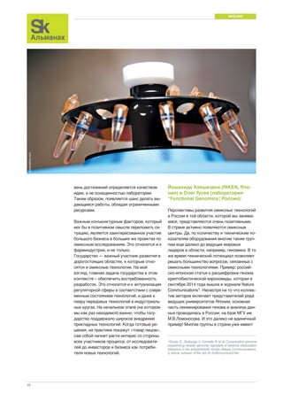 МНЕНИЯ 
28 
вень достижений определяется качеством 
идеи, а не оснащенностью лаборатории. 
Таким образом, появляется шанс делать вы- 
дающиеся работы, обладая ограниченными 
ресурсами. 
Важным конъюнктурным фактором, который 
мог бы в позитивном смысле переломить си- 
туацию, является заинтересованное участие 
большого бизнеса в больших же проектах по 
омиксным исследованиям. Это относится и к 
фарминдустрии, и не только. 
Государство — важный участник развития в 
дорогостоящих областях, к которым отно- 
сятся и омиксные технологии. На мой 
взгляд, главная задача государства в этом 
контексте – обеспечить востребованность 
разработок. Это относится и к актуализации 
регуляторной сферы в соответствии с совре- 
менным состоянием технологий, и даже к 
пиару передовых технологий в индустриаль- 
ных кругах. На начальном этапе (на котором 
мы как раз находимся) важно, чтобы госу- 
дарство поддержало широкое внедрение 
прикладных технологий. Когда готовые ре- 
шения, на практике покажут «товар лицом», 
сам собой начнет расти интерес со стороны 
всех участников процесса: от исследовате- 
лей до инвесторов и бизнеса как потреби- 
теля новых технологий. 
Йошихиде Хаяшизаки (RIKEN, Япо- 
ния) и Олег Гусев (лаборатория 
“Functional Genomics”, Россия): 
Перспективы развития омиксных технологий 
в России в той области, которой мы занима- 
емся, представляются очень позитивными. 
В стране активно появляются омиксные 
центры. Да, по количеству и техническим по- 
казателям оборудования многим таким груп- 
пам еще далеко до ведущих мировых 
лидеров в области, например, геномики. В то 
же время технический потенциал позволяет 
решать большинство вопросов, связанных с 
омиксными технологиями. Пример: россий- 
ско-японская статья о расшифровке генома 
криптобиотической хирономиды, которая в 
сентябре 2014 года вышла в журнале Nature 
Communications1. Несмотря на то что коллек- 
тив авторов включает представителей ряда 
ведущих университетов Японии, основная 
часть секвенирования генома и анализа дан- 
ных проводилась в России, на базе МГУ им. 
М.В.Ломоносова. И это далеко не единичный 
пример! Многие группы в стране уже имеют 
1Gusev O., Suetsugu Y., Cornette R. et al. Comparative genome 
sequencing reveals genomic signature of extreme desiccation 
tolerance in the anhydrobiotic midge. Nature Communications 
5, Article number: 4784. doi:10.1038/ncomms5784. 
dreamstime.com 
 