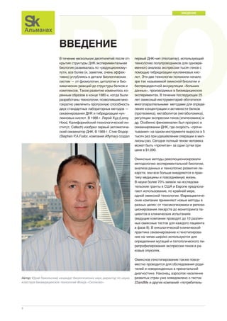 BiOMED ВВЕДЕНИЕ 
2 
В течение нескольких десятилетий после от- 
крытия структуры ДНК экспериментальная 
биология развивалась по «редукционному» 
пути, все более (и, заметим, очень эффек- 
тивно) углубляясь в детали биологических 
систем — от физиологии, цитологии и био- 
химических реакций до структуры белков и 
комплексов. Такое развитие изменилось ко- 
ренным образом в конце 1980-х, когда были 
разработаны технологии, позволившие мно- 
гократно увеличить пропускную способность 
двух стандартных лабораторных методов — 
секвенирования ДНК и гибридизации нук- 
леиновых кислот. В 1986 г. Лерой Худ (Leroy 
Hood, Калифорнийский технологический ин- 
ститут, Caltech) изобрел первый автоматиче- 
ский секвенатор ДНК. В 1989 г. Стив Фодор 
(Stephen P.A.Fodor, компания Affymax) создал 
первый ДНК-чип (microarray), использующий 
технологию полупроводников для одновре- 
менного анализа экспрессии тысяч генов с 
помощью гибридизации нуклеиновых кис- 
лот. Эти две технологии положили начало 
эре так называемой омиксной биологии и 
беспрецедентной аккумуляции «больших 
данных», производимых в биомедицинских 
экспериментах. В течение последующих 25 
лет омиксный инструментарий обогатился 
многопараллельными методами для опреде- 
ления концентрации и активности белков 
(протеомика), метаболитов (метаболомика), 
регуляции экспрессии генов (эпигеномика) и 
др. Особенно феноменален был прогресс в 
секвенировании ДНК, где скорость «прочи- 
тывания» на одном инструменте выросла в 5 
тысяч раз при удешевлении операции в мил- 
лионы раз. Сегодня полный геном человека 
может быть «прочитан» за одни сутки при 
цене в $1,000. 
Омиксные методы революционизировали 
методологию экспериментальной биологии, 
анализа данных и технологию развития ле- 
карств; они все больше внедряются в прак- 
тику медицины и повседневную жизнь. 
В науке более 70% заявок на исследова- 
тельские гранты в США и Европе предпола- 
гают использование, по крайней мере, 
одной омиксной технологии. Фармацевтиче- 
ские компании применяют новые методы в 
разных целях: от токсикогеномики и репози- 
ционирования лекарств до мониторинга па- 
циентов в клинических испытаниях 
(ведущие компании проводят до 10 различ- 
ных омиксных тестов для каждого пациента 
в фазе II). В онкологической клинической 
практике секвенирование и генотипирова- 
ние на чипах широко используются для 
определения мутаций и патологического пе- 
репрофилирования экспрессии генов в ра- 
ковых опухолях. 
Омиксное генотипирование также повсе- 
местно проводится для обследования роди- 
телей и новорожденных в пренатальной 
диагностике. Наконец, взрослое население 
развитых стран уже осведомлено о тестах 
23andMe и других компаний «потребитель- 
ВВЕДЕНИЕ 
Автор: Юрий Никольский, кандидат биологических наук, директор по науке 
кластера биомедицинских технологий Фонда «Сколково» 
 