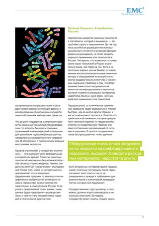 Партнер Фонда «Сколково» 
Оборудование очень плохо загружено 
из-за нехватки квалифицированного 
персонала, высокой стоимости расход- 
ных материалов, недостатка опыта. 
29 
заслуженную высокую репутацию и обла- 
дают всеми возможностями для работы в 
международных консорциумах и осуществ- 
ления собственных амбициозных проектов. 
Что до роли государства в регуляции и раз- 
витии омиксных технологий и биоинформа- 
тики, то хотелось бы видеть поменьше 
ограничений в международной кооперации 
для российских групп и побольше грантов, 
направленных на развитие этого направле- 
ния. И обязательно с привлечением ведущих 
иностранных экспертов. 
Одна из сложностей, с которой мы столкну- 
лись, — это высокий (часто запредельный) 
консерватизм врачей. Развитие омиксных 
технологий невозможно без активной обрат- 
ной связи со стороны медиков. Именно они 
должны являться «заказчиками» исследова- 
ний. Кроме того, одной из интересных ини- 
циатив может стать инициация 
федеральных программ по анализу этноспе- 
цифических особенностей активности ге- 
нома в норме и при разных патологиях 
параллельно в ряде регионов России. С на- 
учной и практической точек зрения, такие 
данные будут представлять высокую цен- 
ность и смогут стать основой новых подхо- 
дов в генетической диагностике. 
Виталий Пруцкий («АстраЗенека», 
Россия): 
Перспективы развития омиксных технологий 
в той области, которой я занимаюсь, — это 
проблема спроса и предложения. До тех пор, 
пока российская фармацевтическая про- 
мышленность остается в основном сфокуси- 
рована на дженериках, не стоит ожидать 
широкого применения этих технологий в 
России. Интересно, что возможность приме- 
нения таких технологий в России значи- 
тельно выше, чем спрос на них. Хотя и не 
настолько широко, как на Западе, но совре- 
менные высокопроизводительные омиксные 
методы и оборудование используются во 
многих академических институтах и некото- 
рых компаниях. Проблема в том, что обору- 
дование очень плохо загружено из-за 
нехватки квалифицированного персонала, 
высокой стоимости расходных материалов, 
недостатка опыта и, хуже всего, научных 
идей для применения этих технологий. 
Парадоксально, но клиническое примене- 
ние, возможно, будет развиваться в России 
быстрее, чем во многих других странах. У 
нас есть несколько стартапов в области «по- 
требительской геномики», которые предла- 
гают омиксные сервисы по предсказанию 
ответов на лекарственную терапию или 
даже составлению рекомендаций по пита- 
нию и здоровью. В целом я поддерживаю 
такое быстрое развитие. Но мы должны 
быть осторожны с интерпретацией предска- 
заний, поскольку поставщики таких серви- 
сов имеют мало опыта и часто не 
осведомлены о нуждах и требованиях для 
аналитической и клинической валидации 
тестов, которые они предлагают. 
Государственные структуры могут и, воз- 
можно, должны играть важную роль в не- 
скольких ипостасях. Во-первых, 
государство может помочь создать реаль- 
dreamstime.com 
 