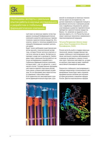 МНЕНИЯ 
30 
ный спрос на омиксные сервисы путем под- 
держки инноваций биофармацевтических 
компаний и развития оригинальных терапев- 
тических и диагностических продуктов. Это, 
конечно, непросто, поскольку разработка ин- 
новаций в биомедицине занимает длитель- 
ное время. 
Будет также необходимо существенное раз- 
витие научной и технологической экспер- 
тизы, которую Россия частично утратила, а 
частично никогда не имела. Экспертиза не 
приходит в виде книг и руководств. Необхо- 
димы люди с реальным опытом работы в на- 
учных исследованиях и разработках в 
глобальных фармацевтических компаниях, 
которые знают, «как это делается», и могут 
научить коллег. Государственные программы 
уже помогли привлечь некоторых россий- 
ских ученых, успешно работающих за рубе- 
жом. Но эти программы явно недостаточны 
по сравнению с масштабом задач. 
Если правительство заинтересовано в раз- 
витии фармацевтической индустрии, осно- 
ванной на инновациях (и омиксных техноло- 
гий как одного из инструментов), оно 
должно привлекать на лидерские позиции в 
российских институтах и компаниях россий- 
ских и зарубежных специалистов, реально 
участвовавших в развитии терапевтических 
препаратов и диагностических продуктов. 
Важно, что, несмотря на трудности, есть 
причины верить в то, что Россия быстро ра- 
зовьет омиксные технологии в применении к 
персонализированной медицине. 
Татьяна Татаринова (Школа меди- 
цины Кека Университета Южной 
Калифорнии, США): 
Россия могла бы выйти в лидеры омиксных 
технологий, приняв государственную про- 
грамму глобального генотипирования насе- 
ления, детального анализа заболеваемости 
и реакции на препараты у разных этниче- 
ских групп. Насколько мне известно, ни одна 
из крупных стран мира не имеет подобной 
масштабной планомерной программы. 
Результаты глобального генотипирования с 
помощью микрочипов и полногеномного сек- 
венирования также будут иметь огромное 
фундаментальное значение для изучения 
истории расселения и смешения народов 
России. Десятки малочисленных народов 
Необходимы эксперты с реальным 
опытом работы в научных исследованиях 
и разработках в глобальных 
фармацевтических компаниях. 
dreamstime.com 
dreamstime.com 
 