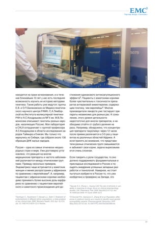 Партнер Фонда «Сколково» 
31 
находятся на грани исчезновения, и в тече- 
ние ближайших 10 лет у нас есть последняя 
возможность изучить их историю методами 
генетики. Такие работы уже ведутся: группы 
Е.В. и О.П.Балановских из Медико-генетиче- 
ского научного центра РАМН, С.А.Лимбор- 
ской из Института молекулярной генетики 
РАН и А.С.Кондрашова из МГУ им. М.В.Ло- 
моносова описывают генотипы разных наро- 
дов, населяющих Россию. Моя лаборатория 
в CHLA сотрудничает с группой профессора 
А.С.Кондрашова в области исследования на- 
родов Таймыра и Енисея. Мы только что 
вернулись из Сибири, где собрали около 130 
образцов ДНК малых народов. 
Россия – одна из самых этнически неодно- 
родных стран в мире. Уже достоверно уста- 
новлено, что реакция на многие 
медицинские препараты и частота заболева- 
ний различаются между этническими груп- 
пами. Приведу несколько примеров. 
Эндометриоз чаще встречается у азиатских 
женщин и менее распространен у африканок 
по сравнению с европейками2. А, например, 
пациентам с африканскими корнями необхо- 
димо принимать более высокие дозы варфа- 
рина по сравнению с пациентами европей- 
ского и азиатского происхождения для до- 
стижения одинакового антикоагуляционного 
эффекта3. Пациенты с азиатскими корнями 
более чувствительны к токсичности препа- 
ратов антираковой химиотерапии, содержа- 
щим платину, чем европейцы4. Многие 
производители лекарств уже тестируют пре- 
параты независимо для разных рас. К сожа- 
лению, этого уровня детальности 
недостаточно для многих препаратов, и не- 
обходимо отойти от грубого деления на 
расы. Например, обнаружено, что концентра- 
ция препарата такролимус через 12 часов 
после приема различается в 3-5 раз у паци- 
ентов из различных областей Африки. А 
если принять во внимание, что представи- 
тели разных этнических групп смешиваются 
и забывают свои корни, задача вырисовыва- 
ется очень сложная. 
Если говорить о роли государства, то оно 
должно поддерживать фундаментальные и 
прикладные исследования в России и по- 
ощрять внедрение успешных западных раз- 
работок и технологий. Наверное, не стоит 
пытаться изобрести в России то, что уже 
изобретено и проверено на Западе, это 
2Gerlinger C., Faustmann T., Hassall J.J., Seitz C. Treatment of 
endometriosis in different ethnic populations: a meta-analysis 
of two clinical trials. BMC Womens Health. 2012 Apr 19;12:9. 
doi: 10.1186/1472-6874-12-9. Review. 
3Yasuda S.U., Zhang L., Huang S.M. The role of ethnicity in vari-ability 
in response to drugs: focus on clinical pharmacology 
studies. Clin. Pharmacol. Ther. 2008 Sep;84(3):417-23. doi: 
10.1038/clpt.2008.141. Epub 2008 Jul 9. 
4O'Donnell P.H., Gamazon E., Zhang W. et al. Population differ-ences 
in platinum toxicity as a means to identify novel genetic 
susceptibility variants. Pharmacogenet. Genomics. 2010 
May;20(5):327-37. doi: 10.1097/FPC.0b013e3283396c4e. 
dreamstime.com 
 