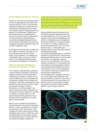 Партнер Фонда «Сколково» 
33 
Андрей Афанасьев (iBinom, Россия): 
Омиксные технологии в России будут разви- 
ваться и со временем должны войти в кли- 
ническую практику. Пока что большинство 
применений находится на стадии научных и 
медицинских исследований. В этой связи 
было здорово увидеть государственную под- 
держку этих направлений. Наиболее важ- 
ными представляются индивидуальная 
диагностика наследственных заболеваний 
на основе геномного секвенирования, а 
также персонализированная диагностика 
онкологических заболеваний на основе сек- 
венирования экзомов и транскриптомов опу- 
холевой и здоровой тканей. 
О государственной регуляции, по моему мне- 
нию, говорить пока рано, тем более что из- 
быточная регуляция в данной области 
может только навредить, как навредил об- 
суждавшийся закон о клеточных техноло- 
гиях, по сути сделавший невозможными 
клинические исследования в этой области. 
Дмитрий Алексеев (НИИ физико- 
химической медицины, Россия): 
Опыт общения с европейскими и американ- 
скими коллегами показывает: если раньше 
владение омиксными технологиями было 
определенным козырем, то сейчас оно ста- 
новится сервисной услугой. Исследователи 
включаются в процесс либо на стадии пла- 
нирования и подготовки эксперимента, либо 
занимаются анализом данных. Много омикс- 
ных решений приходит в клинику. 
Мне кажется, что в России будет то же 
самое: ученые просто будут заказывать ис- 
следования и получать результаты, клиници- 
сты, вероятно, получат какие-то in vitro 
диагностические (IVD) устройства, где не- 
возможно менять параметры, но и выход 
будет прогнозируемым. 
Вопрос о роли государства в регуляции и 
развитии омиксных технологий и биоинфор- 
матики, а также о приоритетах в этой обла- 
сти довольно сложен. Хотелось бы, чтобы 
государство ставило задачи другого уровня. 
Например, запуск ракеты на Юпитер, сниже- 
ние заболеваемости раком вдвое, улучше- 
ние производительности труда на 30%. Вот 
где хорошо бы выбирать приоритеты. 
Если раньше владение омиксными 
технологиями было определенным 
козырем для группы, то сейчас оно 
становится сервисной услугой. 
Дальше профессиональная команда могла 
бы отбирать решения, направленные на до- 
стижение результата. И тут точно никак без 
омиксных технологий и биоинформатики не 
обойтись. Фундаментальные исследования 
сейчас уже проводятся на основе конкурсов. 
Те конкурсы, что я видел, прозрачны, пра- 
вила их более-менее ясны. Так что тут регу- 
ляция не нужна — самые активные и 
умеющие доносить свои идеи люди добьются 
реализации своих идей. 
Что касается биоинформатики, то мы имеем 
огромный и мощный сектор IT. Здесь мы пре- 
одолеем все барьеры легко и не только заме- 
стим импорт, но и создадим товары на 
экспорт. Это уже происходит. Что касается 
омиксных технологий, то в этой области про- 
цессы займут чуть больше времени. Думаю, 
конструкцию больших приборов нам уже не 
стоит догонять, а вот в гонке за миниатюр- 
ные, носимые, вживляемые устройства мы 
вполне можем соревноваться. 
В этих вопросах роль государства состоит в 
том, чтобы создать цели, разумные и про- 
зрачные правила и исполнять их. Вот и все. А 
остальное мы сами в состоянии освоить, об- 
думать и понять, как наши идеи из фунда- 
ментального поля могут сообразно задаче 
перейти в практическую плоскость. 
dreamstime.com 
 