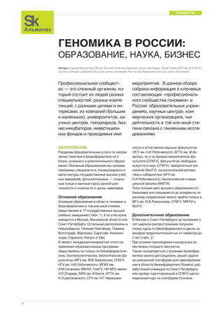 СООБЩЕСТВО 
34 
ГЕНОМИКА В РОССИИ: 
ОБРАЗОВАНИЕ, НАУКА, БИЗНЕС 
Авторы: Андрей Афанасьев, iBinom; Евгения Власова, Высшая школа экономики; Юрий Пеков, МГУ им. М.В.Ломо- 
носова; Евгений Цымбалов, Высшая школа экономики; Ростислав Яворский, Высшая школа экономики 
Профессиональное сообщест- 
во — это сложный организм, ко- 
торый состоит из людей разных 
специальностей, разных компе- 
тенций, с разными целями и ин- 
тересами, из компаний (больших 
и маленьких), университетов, на- 
учных центров, технопарков, биз- 
нес-инкубаторов, инвестицион- 
ных фондов и проводимых ими 
мероприятий. В данном обзоре 
собрана информация о ключевых 
составляющих «профессиональ- 
ного сообщества геномики» в 
России: образовательных учреж- 
дениях, научных центрах, ком- 
мерческих организациях, чья 
деятельность в той или иной сте- 
пени связана с геномными иссле- 
дованиями. 
ОБРАЗОВАНИЕ 
Разделим образовательные услуги по направ- 
лению генетики и биоинформатики на 2 
блока: основного и дополнительного образо- 
вания. Основным образованием мы назовем 
программы специалитета, балакалавриата и 
магистратуры государственных высших учеб- 
ных заведений. Дополнительным — отдель- 
ные очные и заочные курсы разной дли- 
тельности и сложности и циклы семинаров. 
Основное образование 
Основное образование в области геномики и 
биоинформатики в той или иной степени 
представлено в 17 государственных высших 
учебных заведениях (табл. 1), 6 из этих вузов 
находятся в Москве, Московской области или 
Санкт-Петербурге. Остальные расположены в 
Новосибирске, Нижнем Новгороде, Тюмени, 
Волгограде, Воронеже, Саратове, Калинин- 
граде, Саранске, Калуге и Уфе. 
В связи с междисциплинарностью этого на- 
правления образовательные программы 
представлены не только на биоинформатиче- 
ских, биотехнологических, биологических фа- 
культетах (МГУ им. М.В.Ломоносова, СПбГУ, 
НГУ им. Н.И.Лобачевского, МГМУ им. 
И.М.Сеченова, МФТИ, ТюмГУ, НИ МГУ имени 
Н.П.Огарева, БФУ им. И.Канта, КГПУ им. 
К.Э.Циолковского, СГУ им. Н.Г.Чернышев- 
ского) и естественно-научных факультетах 
(НГУ им. Н.И.Лобачевского, БГПУ им. М.Ак- 
муллы), но и на физико-механическом фа- 
культете (СПбГУ), факультетах свободных 
искусств и наук (СПбГУ), приоритетных тех- 
нологий (ВолГУ), вычислительной матема- 
тики и кибернетики (НГУ им. 
Н.И.Лобачевского), биологической и меди- 
цинской физики (МФТИ). 
Пока полный цикл высшего образования (от 
бакалавра или специалиста до аспиранта) по 
данному направлению можно пройти только в 
МГУ им. М.В.Ломоносова, СПбГУ, МФТИ и 
ВолГУ. 
Дополнительное образование 
В Москве и Санкт-Петербурге за последние 5 
лет широкое распространение получили 
очные курсы по биоинформатике и циклы се- 
минаров продолжительностью от семестра до 
2 лет (табл. 2) 
При условии прохождения конкурса все из 
них можно посещать бесплатно. 
Также познакомиться с основами биоинфор- 
матики можно дистанционно, решая задачи 
на уникальной платформе для самообразова- 
ния в области биоинформатики Rosalind, раз- 
работанной командой из Санкт-Петербурга, 
или пройдя подготовленный в СПбГУ шести- 
недельный курс на платформе Coursera. 
 