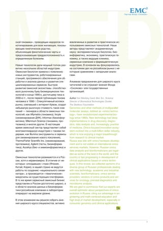 BiOMED 
Партнер Фонда «Сколково» 
3 
ской геномики», проводящих недорогое ге- 
нотипирование для всех желающих, показы- 
вающее генетическое родство, 
объясняющее фенотипические черты и 
предсказывающее предрасположенность к 
определенным болезням. 
Новые технологии дали мощный толчок раз- 
витию нескольких областей индустрии. 
Омиксная биология привела к появлению 
новых инструментов, роботизированных 
станций, программного обеспечения для об- 
работки и анализа данных и развития спе- 
циализированных сервисов. Быстрое 
развитие омиксной экосистемы способство- 
вало рыночному буму биомедицинских тех- 
нологий в конце 1990-х, достигшему пика в 
2000-е гг., после первой публикации генома 
человека в 1998 г. Спекулятивный всплеск 
рынка, совпавший с интернет-бумом, создал 
небывалую рыночную стоимость таких ком- 
паний — пионеров в области омиксных тех- 
нологий, как Affymetrix (геномика), Incyte 
(секвенирование ДНК), Informax (биоинфор- 
матика), Milennium Science (геномика, про- 
теомика) и многих других. В настоящее 
время омиксный сектор представляет собой 
многомиллиардную индустрию с такими ли- 
дерами, как Illumina (инструменты и сервисы 
для секвенирования нового поколения), 
ThermoFisher Scientific Inc. (секвенирование, 
протеомика), Agilent (тесты, биоинформа- 
тика), Accelrys (био- и химиоинформатика) и 
других. 
Омиксные технологии развиваются и в Рос- 
сии, хотя и неравномерно. В отличие от не- 
которых «опоздавших» стран (Япония, 
Китай, Корея), в нашей стране не ведутся 
работы по созданию «национального секве- 
натора», а производятся «тематические» 
микрочипы на существующих платформах. 
В то же время сервисный омиксный бизнес 
представлен в России достаточно широко, а 
в области анализа данных и биоинформа- 
тики российские компании и лаборатории 
оперируют на мировом уровне. 
В этом альманахе мы решили собрать мне- 
ния широкого круга специалистов, активно 
вовлеченных в развитие и практическое ис- 
пользование омиксных технологий. Наши 
авторы представляют академическую 
науку: экспериментальную биологию, био- 
информатику, экономику, практическую ге- 
номику, а также ведущие клиники, 
сервисные компании и фармацевтическую 
индустрию. В основном мы фокусировались 
на состоянии дел на российском рынке с не- 
которым сравнением с западными анало- 
гами. 
Альманах предназначен для широкого круга 
читателей и не отражает мнения Фонда 
«Сколково» или государственных 
организаций. 
Author: Yuri Nikolsky, Cand. Biol. Sci., Science 
Director of Biomedical Technologies Cluster, 
The Skolkovo Foundation 
Genomics and other methods of multiparallel 
molecular assays, dubbed as «omics techno-logy 
», have revolutionized experimental bio-logy 
since 1980s. New technology had deep 
implementations in drug discovery, diagno-stics, 
data analysis and, increasingly, practice 
of medicine. Omics-focused innovation ecosy-stem 
evolved into a multi-billion dollar industry, 
which is now enjoying a major breakthrough 
from research to clinical market. 
Russia was late with omics hardware develop-ment 
and is not visible on international omics 
services markets. However, Russian omics 
data analysts and bioinformaticians are regar-ded 
as some of the best in the world, and the 
country is fast progressing in development of 
clinical applications based on omics techni-ques. 
In this review, we collected opinions of a 
diverse group of Russian professionals dealing 
with new technology: academic and industrial 
scientists, bioinformaticians; omics service 
providers; vendors of omics products and ser-vices 
for oncology, prenatal diagnostics and 
microbiome analysis. 
We are glad to summarize that our experts are 
overall optimistic about perspectives of omics 
evolution in Russia, citing our advantage in en-gineering 
and math-centered education and 
high level of market development, especially in 
consumer genomics and clinical applications. 
 