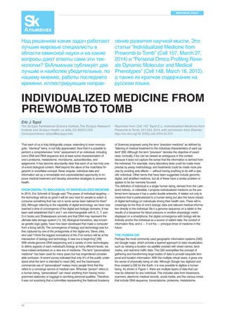 МИРОВОЙ ОПЫТ 
That each of us is truly biologically unique, extending to even monozy-gotic, 
42 
“identical” twins, is not fully appreciated. Now that it is possible to 
perform a comprehensive “omic” assessment of an individual, including 
one’s DNA and RNA sequence and at least some characterization of 
one’s proteome, metabolome, microbiome, autoantibodies, and 
epigenome, it has become abundantly clear that each of us has truly one-of- 
a-kind biological content. Well beyond the allure of the matchless fin-gerprint 
or snowflake concept, these singular, individual data and 
information set up a remarkable and unprecedented opportunity to im-prove 
medical treatment and develop preventive strategies to preserve 
health. 
FROM DIGITAL TO BIOLOGICAL TO INDIVIDUALIZED MEDICINE 
In 2010, Eric Schmidt of Google said “The power of individual targeting — 
the technology will be so good it will be very hard for people to watch or 
consume something that has not in some sense been tailored for them” 
[50]. Although referring to the capability of digital technology, we have now 
reached a time of convergence of the digital and biologic domains. It has 
been well established that 0 and 1 are interchangeable with A, C, T, and 
G in books and Shakespeare sonnets and that DNA may represent the 
ultimate data storage system [13, 34]. Biological transistors, also known 
as genetic logic gates, have now been developed that make a computer 
from a living cell [6]. The convergence of biology and technology was fur-ther 
captured by one of the protagonists of the digital era, Steve Jobs, 
who said “I think the biggest innovations of the 21st century will be at the 
intersection of biology and technology. A new era is beginning” [48]. 
With whole-genome DNA sequencing and a variety of omic technologies 
to define aspects of each individual’s biology at many different levels, we 
have indeed embarked on a new era of medicine. The term “personalized 
medicine” has been used for many years but has engendered consider-able 
confusion. A recent survey indicated that only 4% of the public under-stand 
what the term is intended to mean [90], and the hackneyed, 
commercial use of “personalized” makes many people think that this 
refers to a concierge service of medical care. Whereas “person” refers to 
a human being, “personalized” can mean anything from having mono-grammed 
stationary or luggage to ascribing personal qualities. Therefore, 
it was not surprising that a committee representing the National Academy 
of Sciences proposed using the term “precision medicine” as defined by 
“tailoring of medical treatment to the individual characteristics of each pa-tient” 
[69]. Although the term “precision” denotes the objective of exact-ness, 
ironically, it too can be viewed as ambiguous in this context 
because it does not capture the sense that the information is derived from 
the individual. For example, many laboratory tests could be made more 
precise by assay methodology, and treatments could be made more pre-cise 
by avoiding side effects — without having anything to do with a spe-cific 
individual. Other terms that have been suggested include genomic, 
digital, and stratified medicine, but all of these have a similar problem or 
appear to be too narrowly focused. 
The definition of individual is a single human being, derived from the Latin 
word individu, or indivisible. I propose individualized medicine as the pre-ferred 
term because it has a useful double entendre. It relates not only to 
medicine that is particularized to a human being but also the future impact 
of digital technology on individuals driving their health care. There will in-creasingly 
be the flow of one’s biologic data and relevant medical informa-tion 
directly to the individual. Be it a genome sequence on a tablet or the 
results of a biosensor for blood pressure or another physiologic metric 
displayed on a smartphone, the digital convergence with biology will de-finitively 
anchor the individual as a source of salient data, the conduit of 
information flow, and a — if not the — principal driver of medicine in the 
future. 
THE HUMAN GIS 
Perhaps the most commonly used geographic information systems (GIS) 
are Google maps, which provide a layered approach to data visualization, 
such as viewing a location via satellite overlaid with street names, land-marks, 
and real-time traffic data. This GIS exemplifies the concept of 
gathering and transforming large bodies of data to provide exquisite tem-poral 
and location information. With the multiple virtual views, it gives one 
the sense of physically being on site. Although Google has digitized and 
thus created a GIS for the Earth, it is now possible to digitize a human 
being. As shown in Figure 1, there are multiple layers of data that can 
now be obtained for any individual. This includes data from biosensors, 
scanners, electronic medical records, social media, and the various omics 
that include DNA sequence, transcriptome, proteome, metabolome, 
Над решением каких задач работают 
лучшие мировые специалисты в 
области омиксной науки и на какие 
вопросы дают ответы сами эти тех- 
нологии? SkАльманах публикует две 
лучшие и наиболее убедительные, по 
нашему мнению, работы последнего 
времени, иллюстрирующие направ- 
ление развития научной мысли. Это 
статьи “Individualized Medicine from 
Prewomb to Tomb” (Cell 157, March 27, 
2014) и “Personal Omics Profiling Reve-als 
Dynamic Molecular and Medical 
Phenotypes” (Cell 148, March 16, 2012), 
а также их краткое содержание на 
русском языке. 
INDIVIDUALIZED MEDICINE FROM 
PREWOMB TO TOMB 
Eric J. Topol 
The Scripps Translational Science Institute, The Scripps Research 
Institute and Scripps Health, La Jolla, CA 92037, USA. 
Correspondence: etopol@scripps.edu 
Reprinted from Cell, 157, Topol E.J., Individualized Medicine from 
Prewomb to Tomb, 241-253, 2014, with permission from Elsevier. 
http://dx.doi.org/10.1016/j.cell.2014.02.012 
 