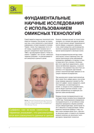 НАУКА 
4 
ФУНДАМЕНТАЛЬНЫЕ 
НАУЧНЫЕ ИССЛЕДОВАНИЯ 
С ИСПОЛЬЗОВАНИЕМ 
ОМИКСНЫХ ТЕХНОЛОГИЙ 
Самой первой из омиксных технологий стала 
известна геномика. Она изучает не отдель- 
ные гены, а всю совокупность генетической 
информации, которая называется геномом. 
Термин «геном» был предложен почти сто 
лет назад, а выделение геномики как от- 
дельного направления науки произошло в 
1980-х, при обсуждении проекта «Геном че- 
ловека». Суффикс «ом» во всех «омиксных» 
терминах указывает, что рассматривается 
вся совокупность данных в целом. 
Конечно, геномика изучает не только геном 
человека, но и геномы всех других организ- 
мов. Ее достижения находят применение во 
многих сферах: в медицине, криминали- 
стике, животноводстве и растениеводстве, 
экологии, в решении фундаментальных во- 
просов происхождения и эволюции жизни. 
Когда исследовательские методы позво- 
ляли изучать только отдельные гены, при 
поиске генетических основ заболеваний 
приходилось перебирать по одному те гены, 
которые могут быть связаны с болезнью. 
Для этого надо было предположить, какие 
звенья метаболизма нарушены, и какие из- 
ученные к тому времени гены могут быть во- 
влечены в эти нарушения. Достижение 
успеха в значительной мере зависело от ин- 
туиции и везения исследователя. 
При анализе всего генома генетический де- 
фект может быть найден даже в том случае, 
когда природа нарушения неизвестна. Вы- 
явив этот дефект, можно определить, какой 
ген поврежден, на какие функции он 
влияет, и, исходя из этого, разрабатывать 
уже не общие стратегии лечения, а при- 
цельно направленные на коррекцию кон- 
кретного звена метаболизма. 
Впервые полная последовательность нук- 
леотидов генома человека была определена 
в 2003 году. Секвенирование (определение 
последовательности, от английского слова 
sequence) проводилось общими усилиями 
лучших лабораторий мира, заняло более 10 
лет и обошлось в 3 млрд долларов. Сейчас 
развитие технологий привело к тому, что 
весь геном человека может быть «прочтен» 
за несколько дней, а стоимость его секвени- 
рования снизилась до нескольких тысяч 
долларов и продолжает снижаться. 
Автор: Николай Янковский, доктор биологиче- 
ских наук, член-корреспондент РАН, директор 
Института общей генетики им. Н.И.Вавилова 
РАН, Москва, Россия 
Суффикс «ом» во всех «омиксных» 
терминах указывает, что рассматрива- 
ется вся совокупность данных в целом. 
 