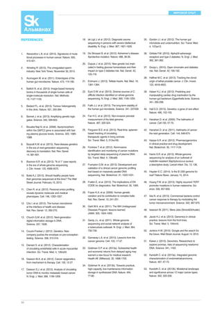 МИРОВОЙ ОПЫТ 
REFERENCES 
1. Alexandrov L.B. et al. (2013). Signatures of muta-tional 
50 
processes in human cancer. Nature. 500, 
415-421. 
2. Almeling R. (2013). The unregulated sperm 
industry. New York Times, November 30, 2013. 
3. Arumugam M. et al. (2011). Enterotypes of the 
human gut microbiome. Nature. 473, 174-180. 
4. Battich N. et al. (2013). Image-based transcrip 
tomics in thousands of single human cells at 
single-molecule resolution. Nat. Methods. 
10, 1127-1133. 
5. Bedard P.L. et al. (2013). Tumour heterogeneity 
in the clinic. Nature. 501, 355-364. 
6. Bonnet J. et al. (2013). Amplifying genetic logic 
gates. Science. 340, 599-603. 
7. Bouatia-Naji N. et al. (2008). Apolymorphism 
within the G6PC2 gene is associated with fast 
ing plasma glucose levels. Science. 320, 1085- 
1088. 
8. Boycott K.M. et al. (2013). Rare-disease genetics 
in the era of next-generation sequencing: 
discovery to translation. Nat. Rev. Genet. 
14, 681-691. 
9. Brannon A.R. et al. (2013). “N of 1” case reports 
in the era of whole-genome sequencing. 
J. Clin. Invest. 123, 4568-4570. 
10. Butte A.J. (2013). Should healthy people have 
their genomes sequenced at this time? The Wall 
Street Journal. February 15, 2013. 
11. Chen R. et al. (2012). Personal omics profiling 
reveals dynamic molecular and medical 
phenotypes. Cell. 148, 1293-1307. 
12. Cho I. et al. (2012). The human microbiome: 
at the interface of health and disease. 
Nat. Rev. Genet. 13, 260-270. 
13. Church G.M. et al. (2012). Next-generation 
digital information storage in DNA. 
Science. 337, 1628. 
14. Couzin-Frankel J. (2012). Genetics. New 
company pushes the envelope on pre-conception 
testing. Science. 338, 315-316. 
15. Damani S. et al. (2012). Characterization 
of circulating endothelial cells in acute myocardial 
infarction. Sci. Transl. Med. 4, 126ra33. 
16. Dawson M.A. et al. (2012). Cancer epigenetics: 
from mechanism to therapy. Cell. 150, 12-27. 
17. Dawson S.J. et al. (2013). Analysis of circulating 
tumor DNA to monitor metastatic breast cancer. 
N. Engl. J. Med. 368, 1199-1209. 
18. de Ligt J. et al. (2012). Diagnostic exome 
sequencing in persons with severe intellectual 
disability. N. Engl. J. Med. 367, 1921-1929. 
19. De Strooper B. et al. (2012). Alzheimer’s disease: 
Aprotective mutation. Nature. 488, 38-39. 
20. Dupuis J. et al. (2010). New genetic loci impli-cated 
in fasting glucose homeostasis and their 
impact on type 2 diabetes risk. Nat. Genet. 42, 
105-116. 
21. Erdmann J. (2013). Telltale hearts. Nat. Med. 19, 
1361-1364. 
22. Eyre D.W. et al. (2013). Diverse sources of C. 
difficile infection identified on whole-genome 
sequencing. N. Engl. J. Med. 369, 1195-1205. 
23. Faith J.J. et al. (2013). The long-term stability of 
the human gut microbiota. Science. 341, 237439. 
24. Fan H.C. et al. (2012). Non-invasive prenatal 
measurement of the fetal genome. 
Nature. 487, 320-324. 
25. Ferguson B.S. et al. (2013). Real-time, aptamer-based 
tracking of circulating 
therapeutic agents in living animals. 
Sci. Transl. Med. 5, 213ra165. 
26. Forshew T. et al. (2012). Noninvasive 
identification and monitoring of cancer mutations 
by targeted deep sequencing of plasma DNA. 
Sci. Transl. Med. 4, 136ra68. 
27. Frampton G.M. et al. (2013). Development and 
validation of a clinical cancer genomic profiling 
test based on massively parallel DNA 
sequencing. Nat. Biotechnol. 31, 1023-1031. 
28. Fratkin E. et al. (2012). The implications of EN 
CODE for diagnostics. Nat. Biotechnol. 30, 1065. 
29. Frazer K.A. et al. (2009). Human genetic 
variation and its contribution to complex traits. 
Nat. Rev. Genet. 10, 241-251. 
30. Gahl W.A. et al. (2011). The NIH Undiagnosed 
Diseases Program: lessons learned. 
JAMA. 305, 1904-1905. 
31. Gardy J.L. et al. (2011). Whole-genome 
sequencing and social-network analysis of 
a tuberculosis outbreak. N. Engl. J. Med. 364, 
730-739. 
32. Garraway L.A. et al. (2013). Lessons from the 
cancer genome. Cell. 153, 17-37. 
33. Goldman D.P. et al. (2013a). Substantial health 
and economic returns from delayed aging may 
warrant a new focus for medical research. 
Health Aff. (Millwood). 32, 1698-1705. 
34. Goldman N. et al. (2013b). Towards practical, 
high-capacity, low-maintenance information 
storage in synthesized DNA. Nature. 494, 
77-80. 
35. Gordon J.I. et al. (2012). The human gut 
microbiota and undernutrition. Sci. Transl. Med. 
4, 137ps12. 
36. Gribble F.M. (2010). Alpha2A-adrenergic 
receptors and type 2 diabetes. N. Engl. J. Med. 
362, 361-362. 
37. Groop L. (2010). Open chromatin and diabetes 
risk. Nat. Genet. 42, 190-192. 
38. Haffner M.C. et al. (2013). Tracking the clonal 
origin of lethal prostate cancer. J. Clin. Invest. 
123, 4918-4922. 
39. Haiser H.J. et al. (2013). Predicting and 
manipulating cardiac drug inactivation by the 
human gut bacterium Eggerthella lenta. Science. 
341, 295-298. 
40. Hall S.S. (2013). Genetics: a gene of rare effect. 
Nature. 496, 152-155. 
41. Hanahan D. et al. (2000). The hallmarks of 
cancer. Cell 100, 57-70. 
42. Hanahan D. et al. (2011). Hallmarks of cancer: 
the next generation. Cell. 144, 646-674. 
43. Harper A.R. et al. (2012). Pharmacogenomics 
in clinical practice and drug development. 
Nat. Biotechnol. 30, 1117-1124. 
44. Harris S.R. et al. (2013). Whole-genome 
sequencing for analysis of an outbreak of 
meticillin-resistant Staphylococcus aureus: 
a descriptive study. Lancet Infect. Dis. 13, 136. 
45. Hayden E.C. (2014). Is the $1,000 genome for 
real? Nature News. January 15, 2014. 
46. Huang F.W. et al. (2013). Highly recurrent TERT 
promoter mutations in human melanoma. Sci-ence. 
339, 957-959. 
47. Iida N. et al. (2013). Commensal bacteria control 
cancer response to therapy by modulating the 
tumor microenvironment. Science. 342, 967-970. 
48. Issacson W. (2011). Steve Jobs (Simon&Schuster). 
49. Jacob H.J. et al. (2013). Genomics in clinical 
practice: lessons from the front lines. 
Sci. Transl. Med. 5, 194cm5. 
50. Jenkins H.W. (2010). Google and the search for 
the future. Wall Street Journal, August 14, 2010. 
51. Kaiser J. (2013). Genomics. Researchers to 
explore promise, risks of sequencing newborns’ 
DNA. Science. 341, 1163. 
52. Kandoth C. et al. (2013a). Integrated genomic 
characterization of endometrialcarcinoma. 
Nature. 497, 67-73. 
53. Kandoth C. et al. (2013b). Mutational landscape 
and significance across 12 major cancer types. 
Nature. 502, 333-339. 
 