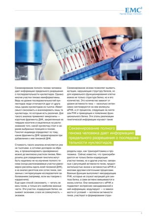 Партнер Фонда «Сколково» 
5 
Секвенирование полного генома человека 
дает информацию предельного разрешения 
о последовательности нуклеотидов. Однако 
многие участки генома неинформативны. 
Ведь на уровне последовательностей нук- 
леотидов люди отличаются друг от друга 
лишь одним нуклеотидом из тысячи. Имеет 
смысл сэкономить и анализировать лишь те 
нуклеотиды, по которым есть различия. Для 
такого анализа применяют микрочипы — 
короткие фрагменты ДНК, закрепленные на 
твердом носителе и нацеленные на распо- 
знавание того, какой нуклеотид стоит в за- 
ранее выбранных позициях в геноме. 
Генотип индивида определяют по тому, 
какие фрагменты ДНК прореагировали при 
добавлении к ним геномной ДНК. 
Стоимость такого анализа исчисляется уже 
не тысячами, а сотнями долларов на обра- 
зец, а проанализировать одновременно 
можно до миллиона участков генома. Мик- 
рочипы для определения генотипа могут 
быть нацелены не на изучение полного ге- 
нома (когда распознаваемые участки равно- 
мерно рассеяны вдоль всей геномной ДНК), 
а на анализ десятков или сотен генов, свя- 
занных с интересующим исследователя за- 
болеванием (например, если мы говорим о 
кардиочипе). 
Еще один способ сэкономить — читать не 
весь геном, а только его наиболее важные 
части. Эти участки, кодирующие белки, на- 
зывают экзонами, а всю их совокупность — 
экзомом. 
Секвенирование экзома позволяет выявить 
мутации, нарушающие структуру белков, но 
для нормального функционирования клетки 
важна не только структура белка, но и его 
количество. Это количество зависит от 
уровня активности гена — насколько интен- 
сивно синтезируются на нем молекулы 
мРНК, и от процессов, следующих за синте- 
зом РНК и приводящих к появлению функ- 
ционального белка. Эти этапы реализации 
генетической информации изучают такие 
Секвенирование полного 
генома человека дает информацию 
предельного разрешения о последова- 
тельности нуклеотидов. 
разделы наук, как транскриптомика и про- 
теомика. Сейчас известно, что транскриби- 
руются не только белок-кодирующие 
участки генома, но и другие участки, связан- 
ные с регуляцией активности генов, продол- 
жительностью жизни и активностью мРНК и 
многими другими клеточными процессами. 
Важные функции выполняют некодирующие 
РНК, которые не служат матрицей для син- 
теза белка, а сами активно вмешиваются в 
жизнь клетки. Они связываются с мРНК и 
подавляют экспрессию закодированной в 
ней информации, модулируют — в зависи- 
мости от условий — всплески активности 
генов, участвуют в формировании струк- 
dreamstime.com 
 