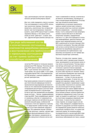 НАУКА 
6 
туры, распознающих участков и функцио- 
нальных центров молекулярных машин. 
Для того чтобы определить спектр и количе- 
ство синтезируемых в клетке мРНК, исполь- 
зуют различные подходы. Например, 
микрочипы, аналогичные тем, которые при- 
меняют при генотипировании, позволяют 
выявить, какие мРНК присутствуют в анали- 
зируемом образце, и тем самым узнать, 
какие из генов «работают», а какие «мол- 
чат». Другим методом анализа спектра и ко- 
ткани и изменений их спектра, количества и 
активности; метаболомика, изучающая со- 
став и концентрации метаболитов. В послед- 
ние годы возникла коннектомика, 
направленная на изучение совокупности 
нервных связей (коннектома) головного 
мозга высших животных, включая человека. 
Важное направление — изучение микро- 
биома, то есть совокупности всех микроорга- 
низмов в каком-либо месте их обитания 
(кишечнике человека, определенном 
участке и т.п.). Для этого проводится тоталь- 
ное секвенирование «диагностических» для 
разных групп микроорганизмов участков 
ДНК, выделенной из соответствующего био- 
логического материала. При ряде заболева- 
ний состав и количественное соотношение 
компонентов микробиома нарушаются, а 
восстановление или приближение к нор- 
мальному соотношению за счет приема про- 
биотиков способствует излечению. 
Понятно, что всем этим «омикам» прихо- 
дится иметь дело с динамичными показате- 
лями, меняющимися на протяжении жизни, в 
том числе в случае болезни. Поэтому омикс- 
ные методы используют для поиска прогно- 
стических и диагностических маркеров, 
указывающих на развитие заболевания или 
на успех (либо неуспех) его лечения. Омикс- 
ные технологии незаменимы при поиске эф- 
фективных маркеров. Лучших из всех 
возможных — потому что они как раз все 
возможные охватывают. А после того, как 
маркер (или маркеры) найден, может быть 
разработана дешевая и применимая в широ- 
ких масштабах технология его анализа. Сей- 
час уже используются методы анализа 
транскриптома для оценки эффективности 
химиотерапии при некоторых видах рака. 
Если лечение успешно, должна измениться 
экспрессия определенных генов. Если пре- 
парат на пациента не действует (что видно 
по отсутствию ожидаемых изменений в ра- 
боте генов), то можно быстро изменить 
схему терапии, не ожидая недели или ме- 
сяцы, чтобы обнаружить неэффективность 
лечения по ухудшению состояния пациента. 
На современном уровне развития омиксных 
технологий становится ясно, что нужен ком- 
плексный подход. На геномном уровне 
последовательность нуклеотидов ДНК опре- 
деляет безусловное развитие болезни для 
моногенных заболеваний или таких, в разви- 
При ряде заболеваний состав 
и количественное соотношение 
компонентов микробиома нарушается, 
а восстановление или приближение 
к нормальному соотношению 
за счет приема пробиотиков 
способствует излечению. 
личества РНК является тотальное секвени- 
рование всех РНК образца. Поскольку моле- 
кулы РНК намного менее стабильны, чем 
ДНК, то для анализа часто используют 
такой прием, как синтез кДНК, то есть ДНК, 
комплементарной РНК и синтезированной 
на РНК-матрице с помощью фермента об- 
ратной транскриптазы. 
Еще одним уровнем сложности в реализа- 
ции генетической информации является 
прижизненное модулирование активности 
генов за счет химической модификации (ме- 
тилирования) регуляторных участков генов 
(сама последовательность нуклеотидов 
остается при этом неизменной) или модифи- 
кации гистонов — белков, поддерживающих 
структуру ДНК. Такая модификация зависит 
от жизненных событий: от изменений кон- 
центрации гормонов или метаболитов до из- 
менений внешней среды, особенностей 
жизненного стиля или пережитых стрессов, 
и, что представляет особый интерес, нали- 
чия или отсутствия изменений, ведущих к 
болезни. Эти изменения изучает эпигено- 
мика. Еще несколько «омиков» изучают дру- 
гие уровни функционирования клетки и 
организма: протеомика, направленная на 
описание совокупности белков клетки или 
 