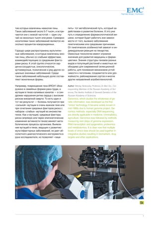 Партнер Фонда «Сколково» 
7 
тие которых вовлечены немногие гены. 
Таких заболеваний около 5-7 тысяч, и встре- 
чаются они с низкой частотой — один слу- 
чай на несколько тысяч или реже. Суммарно 
носителями таких заболеваний являются не- 
сколько процентов новорожденных. 
Гораздо шире распространены мультиген- 
ные заболевания, в которые вовлечены мно- 
гие гены, обычно со слабыми эффектами, 
взаимодействующие со средовыми факто- 
рами риска. К этой группе относятся сер- 
дечно-сосудистые, онкологические, 
аутоиммунные, психические и ряд других со- 
циально значимых заболеваний. Среди 
таких заболеваний небольшую долю состав- 
ляют моногенные формы. 
Например, повреждение гена BRCA1 обна- 
ружено в семейных формах рака груди, а 
мутации в генах калиевых каналов — в син- 
дромах нарушения ритма сердца с высоким 
риском внезапной смерти. То есть один и 
тот же результат — болезнь получается при 
«сильной» мутации в очень важном гене или 
при сочетании средовых факторов риска с 
набором «слабых» мутаций во множестве 
генов. Как и мутации, средовые факторы 
риска (впрямую или через эпигенетические 
изменения активности генов) меняют мета- 
болические процессы организма. Выявле- 
ние мутаций в генах, ведущих к развитию 
мультифакторных заболеваний, не дает аб- 
солютного диагностического инструмента в 
руки исследователя, но позволяет «заце- 
пить» тот метаболический путь, который за- 
действован в развитии болезни. А это уже 
путь к определению фармакологической ми- 
шени, которая будет работать вне зависи- 
мости от того, вызвано заболевание 
генетическими или средовыми причинами. 
От генетических особенностей зависит и ин- 
дивидуальная реакция на лекарства. 
Омиксные технологии имеют огромное 
значение для развития медицины и фарма- 
цевтики. Знание структуры геномов разных 
видов и популяций растений и животных не- 
обходимо для современной селекционной 
работы, для понимания механизмов устой- 
чивости к патогенам, плодовитости или уро- 
жайности, районирования сортов и многих 
других направлений агробиотехнологий. 
Author: Nikolay Yankovsky, Professor, Dr. Biol. Sci., Cor-responding 
Member of the Russian Academy of Sci-ences, 
The Vavilov Institute of General Genetics of the 
Russian Academy of Sciences 
Genomics, which studies the wholeness of ge-netic 
information, was developed as the first 
“omics” technology. It became widely known in 
mid-1980s due to human genome project. Ge-nomics 
methods, especially DNA sequencing, 
are directly applicable in medicine, criminalistics, 
agriculture. Genomics was followed by methods 
measuring next steps of genome expression, 
RNA transcription and epigenetics; proteomics 
and metabolomics. It is clear now that multiple 
levels of omics data should be used together in 
integrative studies resulting in biomarkers, drug 
targets and other applications. 
dreamstime.com 
 