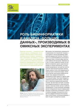 БИОИНФОРМАТИКА 
8 
РОЛЬ БИОИНФОРМАТИКИ 
И АНАЛИЗА «БОЛЬШИХ 
ДАННЫХ», ПРОИЗВОДИМЫХ В 
ОМИКСНЫХ ЭКСПЕРИМЕНТАХ 
Омиксные технологии — основной источник 
«больших данных» в биомедицине, они по- 
рождают огромный объем сложных много- 
уровневых данных геномики, транскрипто- 
мики, эпигеномики, протеомики и т.д. Как ис- 
следуют такие данные, какую информацию 
можно извлечь из их совместного анализа? 
Какова роль биоинформатики в обеспечении 
такого качества анализа, которое позволяет 
использовать его в клинической практике? 
Для начала стоит рассмотреть возможности 
и ограничения этих технологий. Геномика — 
это в каком-то смысле расширение тради- 
ционной медицинской генетики. Разница в 
том, что тут рассматриваются не мутации в 
отдельных генах, а полный набор генетиче- 
ских особенностей организма. Проблема же 
в том, что лишь в немногих случаях эти осо- 
бенности позволяют делать существенные 
выводы. В случае классических, так назы- 
ваемых менделевских, мутаций все понятно: 
наличие такой мутации вызывает болезнь. 
Однако именно в силу этой определенности 
такие мутации относительно редки. Основ- 
ной же массив генетических вариантов вы- 
зывает лишь предрасположенности, 
проявление которых зависит от других генов 
и от внешней среды. Некоторые предраспо- 
ложенности достаточно сильны, чтобы при- 
вести к реальным медицинским решениям 
(скажем, при некоторых мутациях, вызываю- 
щих предрасположенность к раку молочной 
железы, назначают более частые и глубокие 
обследования: в этом случае риск несвоевре- 
менного обнаружения опухоли перевешивает 
расходы и возможные осложнения от диагно- 
стических процедур). Большинство же из- 
вестных предрасположенностей значимы 
лишь статистически, на больших выборках, и 
мало что дают в конкретных случаях. 
Автор: Михаил Гельфанд, доктор биологических 
наук, профессор, факультет биоинформатики и 
биоинженерии МГУ им. М.В.Ломоносова, 
Москва, Россия 
dreamstime.com 
 