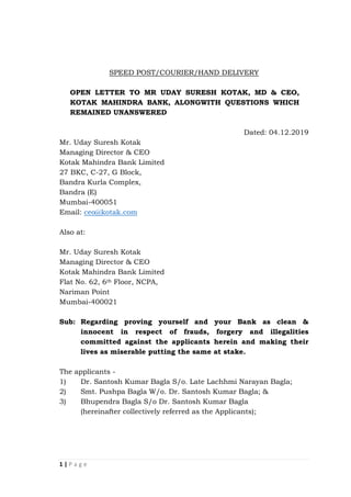 1 | P a g e
SPEED POST/COURIER/HAND DELIVERY
OPEN LETTER TO MR UDAY SURESH KOTAK, MD & CEO,
KOTAK MAHINDRA BANK, ALONGWITH QUESTIONS WHICH
REMAINED UNANSWERED
Dated: 04.12.2019
Mr. Uday Suresh Kotak
Managing Director & CEO
Kotak Mahindra Bank Limited
27 BKC, C-27, G Block,
Bandra Kurla Complex,
Bandra (E)
Mumbai-400051
Email: ceo@kotak.com
Also at:
Mr. Uday Suresh Kotak
Managing Director & CEO
Kotak Mahindra Bank Limited
Flat No. 62, 6th Floor, NCPA,
Nariman Point
Mumbai-400021
Sub: Regarding proving yourself and your Bank as clean &
innocent in respect of frauds, forgery and illegalities
committed against the applicants herein and making their
lives as miserable putting the same at stake.
The applicants -
1) Dr. Santosh Kumar Bagla S/o. Late Lachhmi Narayan Bagla;
2) Smt. Pushpa Bagla W/o. Dr. Santosh Kumar Bagla; &
3) Bhupendra Bagla S/o Dr. Santosh Kumar Bagla
(hereinafter collectively referred as the Applicants);
 