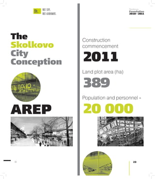 FIRST STEPS.                                Skolkovo
                                                  Foundation
      FIRST ACHIEVEMENTS.                         2010—2011




The                         Construction
Skolkovo                    commencement
City
Conception                  2011
                            Land plot area (ha)

                            389
                            Population and personnel -

AREP                        20 000


22                                                  23
 