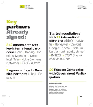 FIRST STEPS.                                            Skolkovo
                                                                      Foundation
              FIRST ACHIEVEMENTS.                                     2010—2011




Key
partners
Already                             Started negotiations
signed:                             with 11 international
                                    partners: ABBYY - Novar-
8+2 agreements with                 tis - Honeywell - DuPont,
key international part-             Google - Kodak - Schlum-
ners: Cisco - Boeing - Sie-         berger - Johnson&Johnson
mens, Microsoft - Nokia -           - IMTECH - DOW Chemi-
Intel, Tata - Nokia Siemens         cals, John Deer
Networks + EADS, Alstom

2 agreements with Rus-              20 Russian Companies
sian partners: Lukoil - Ro-         with Government Partic-
satom                               ipation
                                    Collaboration points:

                                    Establish R&D Center and labs
                                    Joint educational programs
                                    Research grants for residents
                                    Support for business-Incubators
                                    Venture capital financing
                                    for companies—residents

 16                                                                     17
 