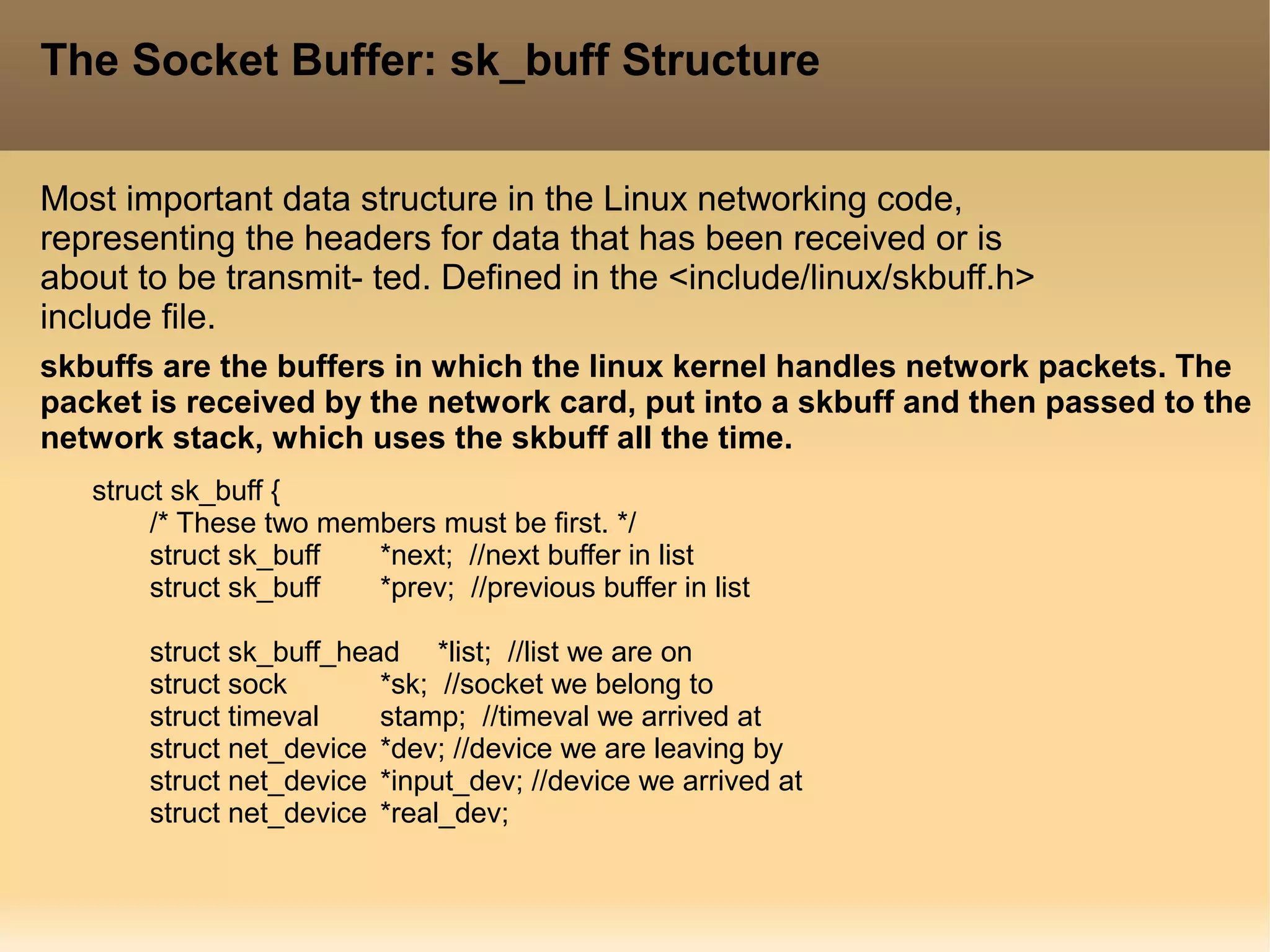 The Socket Buffer: sk_buff Structure
Most important data structure in the Linux networking code,
representing the headers for data that has been received or is
about to be transmit- ted. Defined in the <include/linux/skbuff.h>
include file.
struct sk_buff {
/* These two members must be first. */
struct sk_buff *next; //next buffer in list
struct sk_buff *prev; //previous buffer in list
struct sk_buff_head *list; //list we are on
struct sock *sk; //socket we belong to
struct timeval stamp; //timeval we arrived at
struct net_device *dev; //device we are leaving by
struct net_device *input_dev; //device we arrived at
struct net_device *real_dev;
skbuffs are the buffers in which the linux kernel handles network packets. The
packet is received by the network card, put into a skbuff and then passed to the
network stack, which uses the skbuff all the time.
 