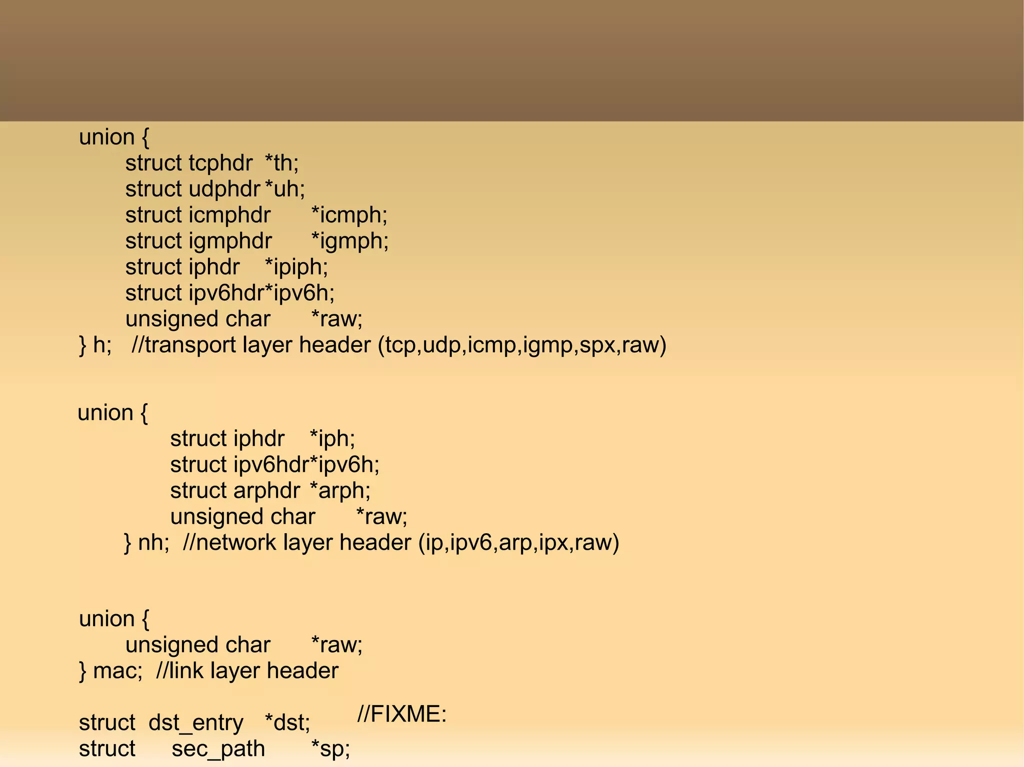 union {
struct tcphdr *th;
struct udphdr *uh;
struct icmphdr *icmph;
struct igmphdr *igmph;
struct iphdr *ipiph;
struct ipv6hdr*ipv6h;
unsigned char *raw;
} h; //transport layer header (tcp,udp,icmp,igmp,spx,raw)
union {
struct iphdr *iph;
struct ipv6hdr*ipv6h;
struct arphdr *arph;
unsigned char *raw;
} nh; //network layer header (ip,ipv6,arp,ipx,raw)
union {
unsigned char *raw;
} mac; //link layer header
struct dst_entry *dst;
struct sec_path *sp;
//FIXME:
 