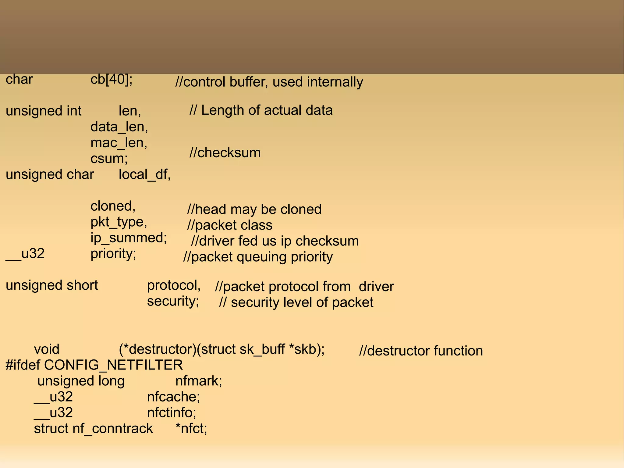 char cb[40];
unsigned int len,
data_len,
mac_len,
csum;
unsigned char local_df,
cloned,
pkt_type,
ip_summed;
__u32 priority;
unsigned short protocol,
security;
void (*destructor)(struct sk_buff *skb);
#ifdef CONFIG_NETFILTER
unsigned long nfmark;
__u32 nfcache;
__u32 nfctinfo;
struct nf_conntrack *nfct;
//control buffer, used internally
// Length of actual data
//checksum
//head may be cloned
//packet class
//driver fed us ip checksum
//packet queuing priority
//packet protocol from driver
// security level of packet
//destructor function
 