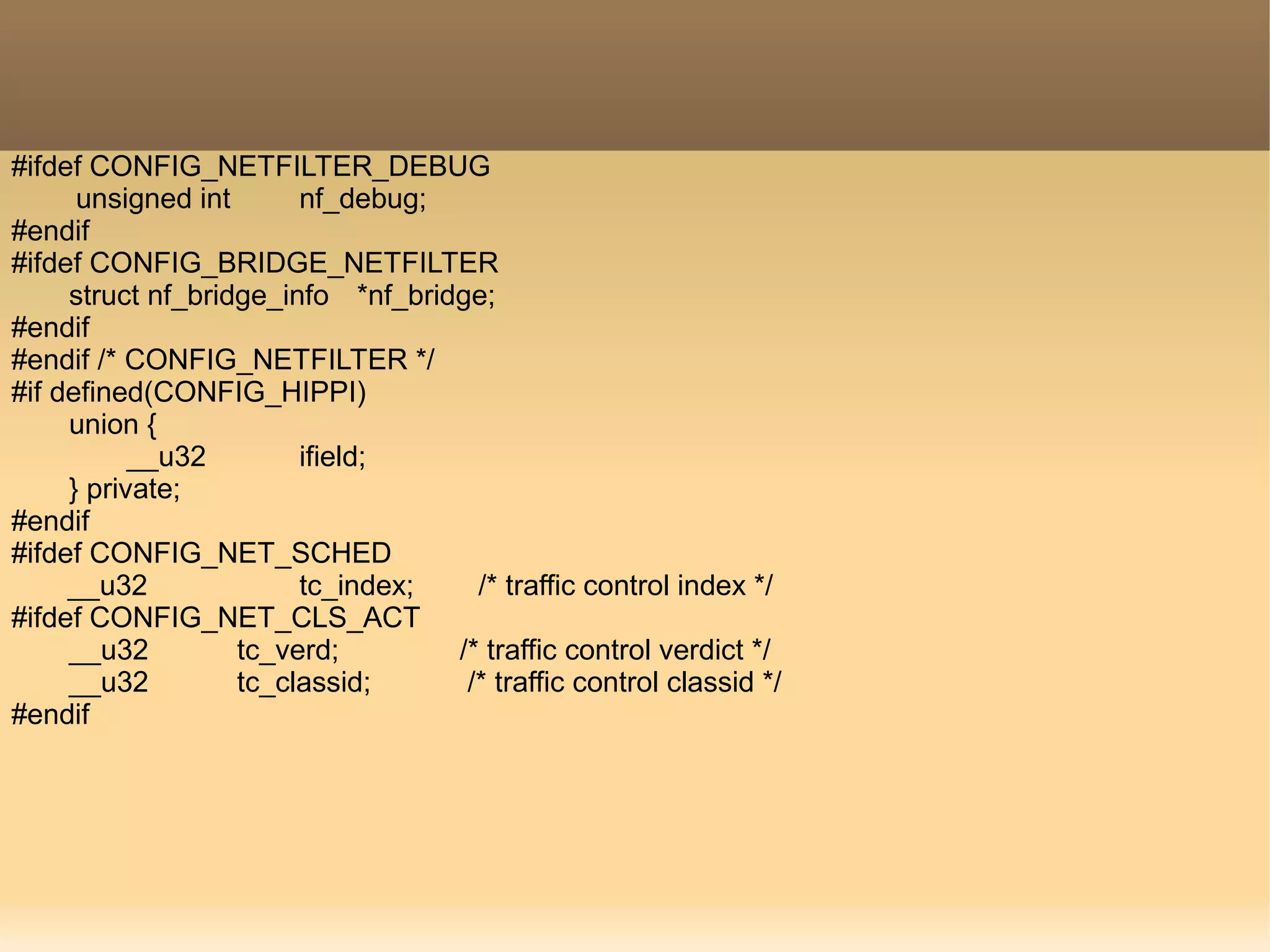 #ifdef CONFIG_NETFILTER_DEBUG
unsigned int nf_debug;
#endif
#ifdef CONFIG_BRIDGE_NETFILTER
struct nf_bridge_info *nf_bridge;
#endif
#endif /* CONFIG_NETFILTER */
#if defined(CONFIG_HIPPI)
union {
__u32 ifield;
} private;
#endif
#ifdef CONFIG_NET_SCHED
__u32 tc_index; /* traffic control index */
#ifdef CONFIG_NET_CLS_ACT
__u32 tc_verd; /* traffic control verdict */
__u32 tc_classid; /* traffic control classid */
#endif
 