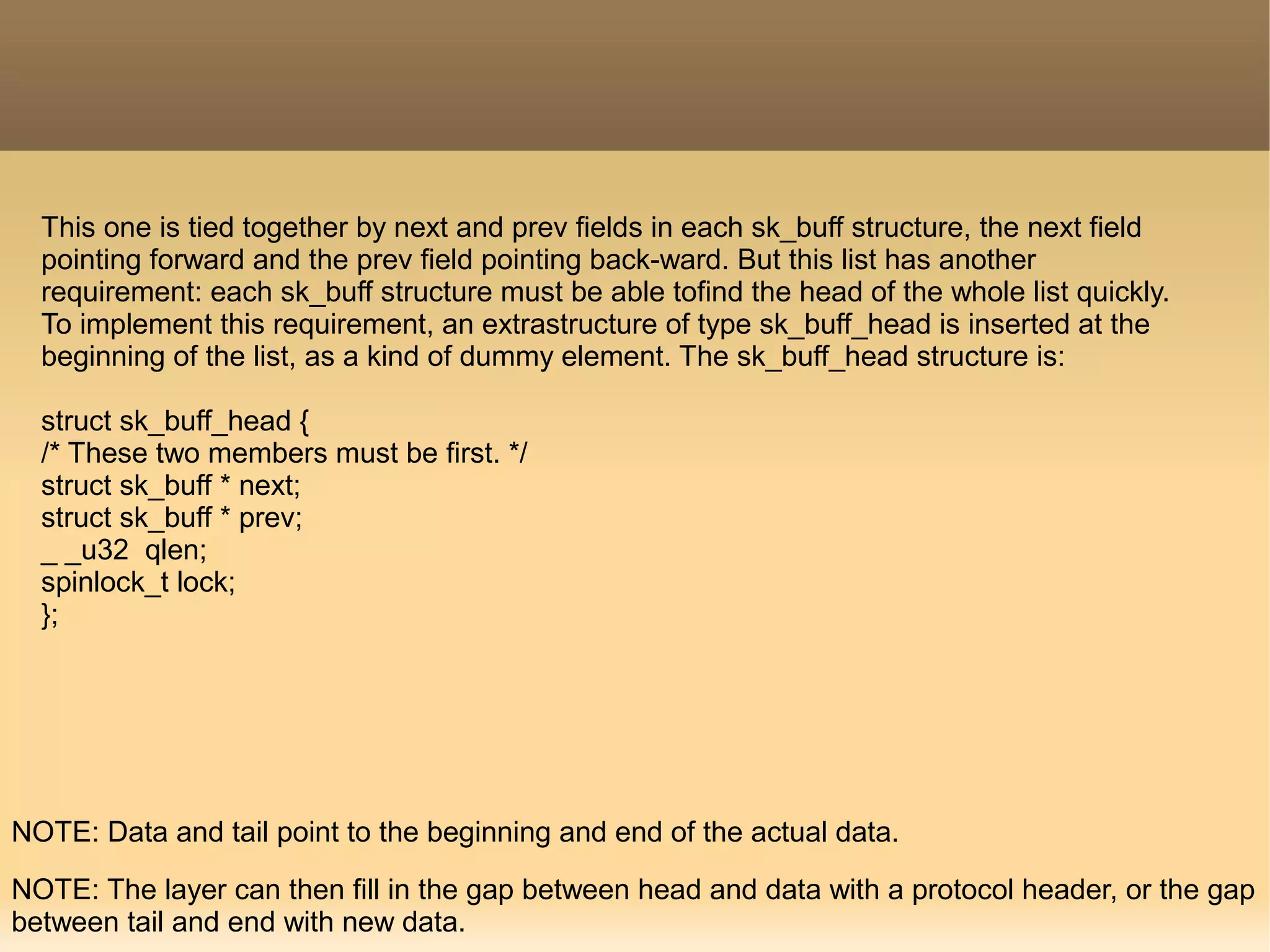 This one is tied together by next and prev fields in each sk_buff structure, the next field
pointing forward and the prev field pointing back-ward. But this list has another
requirement: each sk_buff structure must be able tofind the head of the whole list quickly.
To implement this requirement, an extrastructure of type sk_buff_head is inserted at the
beginning of the list, as a kind of dummy element. The sk_buff_head structure is:
struct sk_buff_head {
/* These two members must be first. */
struct sk_buff * next;
struct sk_buff * prev;
_ _u32 qlen;
spinlock_t lock;
};
NOTE: Data and tail point to the beginning and end of the actual data.
NOTE: The layer can then fill in the gap between head and data with a protocol header, or the gap
between tail and end with new data.
 