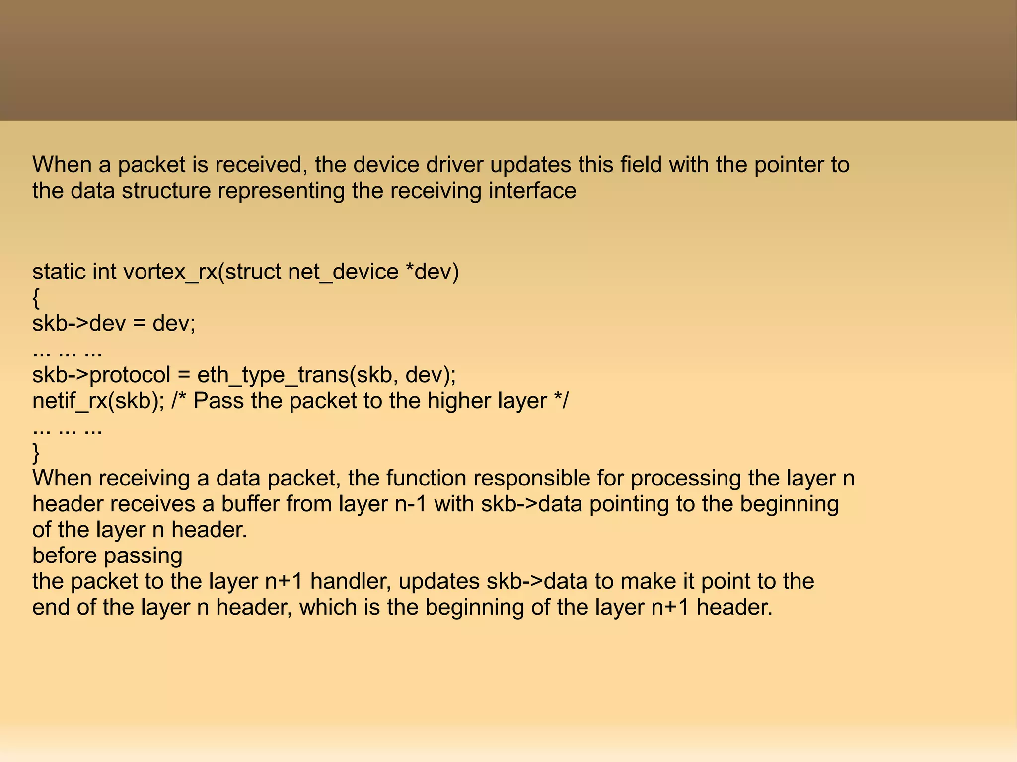 When a packet is received, the device driver updates this field with the pointer to
the data structure representing the receiving interface
static int vortex_rx(struct net_device *dev)
{
skb->dev = dev;
... ... ...
skb->protocol = eth_type_trans(skb, dev);
netif_rx(skb); /* Pass the packet to the higher layer */
... ... ...
}
When receiving a data packet, the function responsible for processing the layer n
header receives a buffer from layer n-1 with skb->data pointing to the beginning
of the layer n header.
before passing
the packet to the layer n+1 handler, updates skb->data to make it point to the
end of the layer n header, which is the beginning of the layer n+1 header.
 