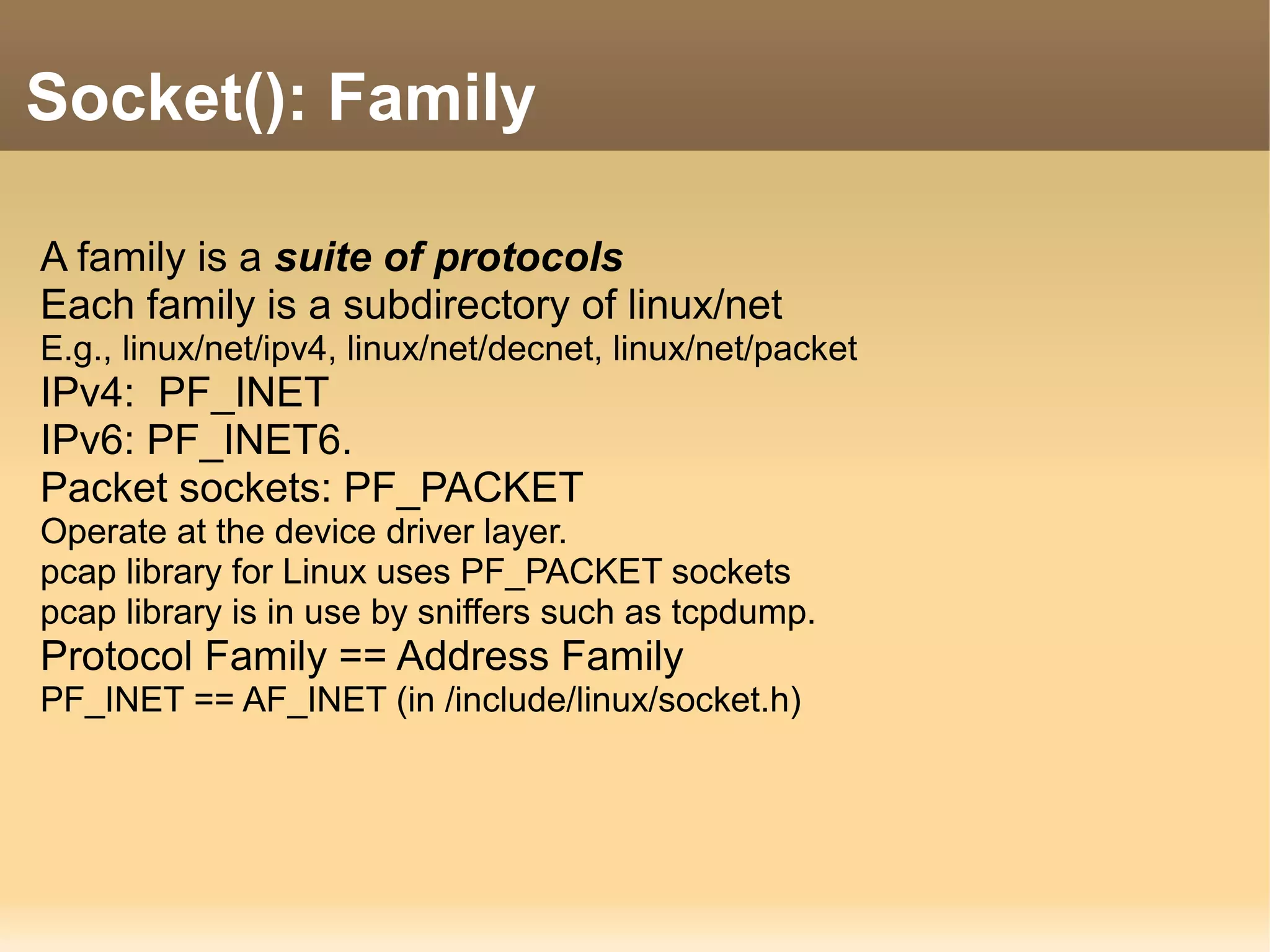 A family is a suite of protocols
Each family is a subdirectory of linux/net
E.g., linux/net/ipv4, linux/net/decnet, linux/net/packet
IPv4: PF_INET
IPv6: PF_INET6.
Packet sockets: PF_PACKET
Operate at the device driver layer.
pcap library for Linux uses PF_PACKET sockets
pcap library is in use by sniffers such as tcpdump.
Protocol Family == Address Family
PF_INET == AF_INET (in /include/linux/socket.h)
Socket(): Family
 