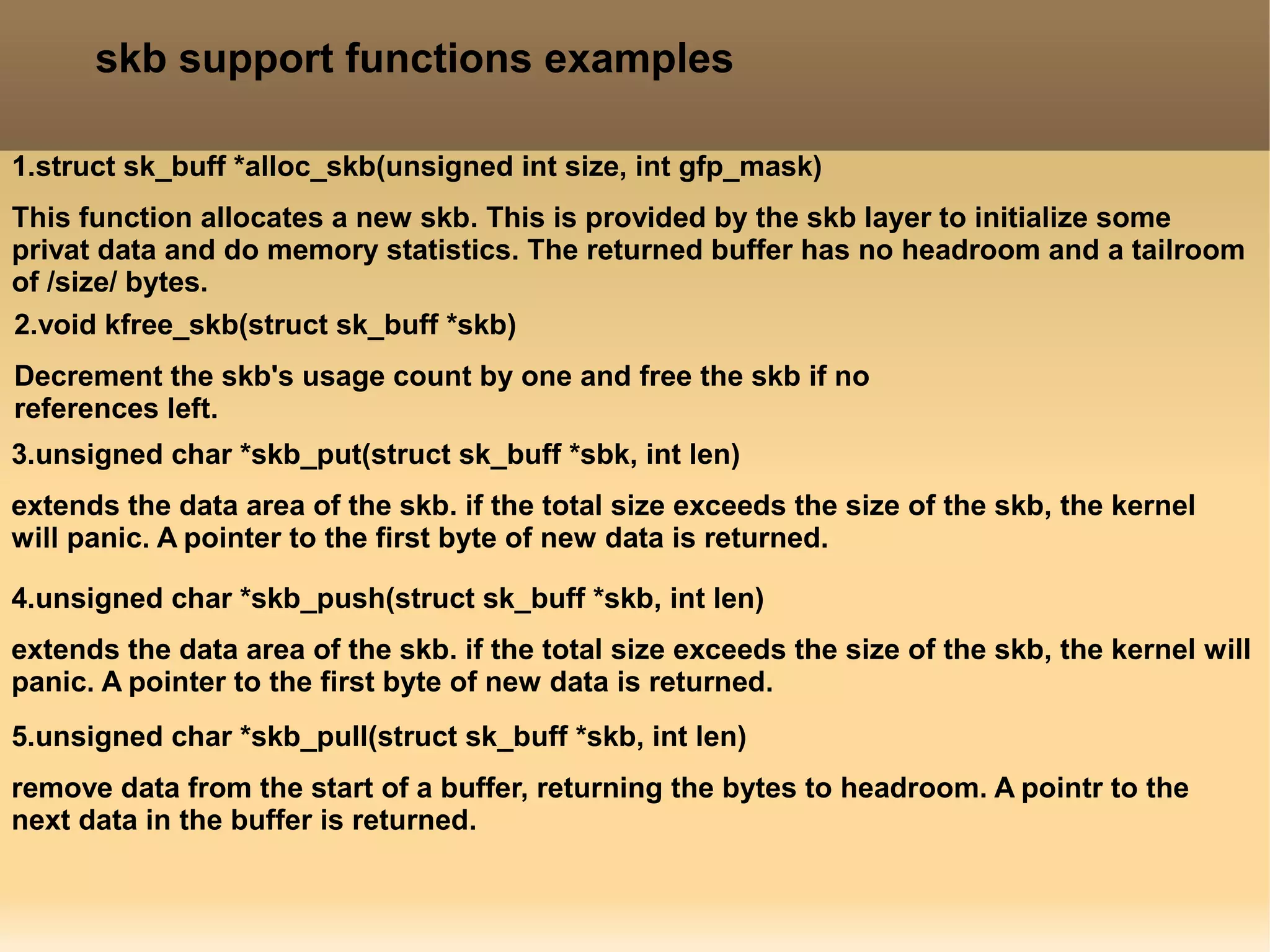 skb support functions examples
1.struct sk_buff *alloc_skb(unsigned int size, int gfp_mask)
This function allocates a new skb. This is provided by the skb layer to initialize some
privat data and do memory statistics. The returned buffer has no headroom and a tailroom
of /size/ bytes.
2.void kfree_skb(struct sk_buff *skb)
Decrement the skb's usage count by one and free the skb if no
references left.
3.unsigned char *skb_put(struct sk_buff *sbk, int len)
extends the data area of the skb. if the total size exceeds the size of the skb, the kernel
will panic. A pointer to the first byte of new data is returned.
4.unsigned char *skb_push(struct sk_buff *skb, int len)
extends the data area of the skb. if the total size exceeds the size of the skb, the kernel will
panic. A pointer to the first byte of new data is returned.
5.unsigned char *skb_pull(struct sk_buff *skb, int len)
remove data from the start of a buffer, returning the bytes to headroom. A pointr to the
next data in the buffer is returned.
 