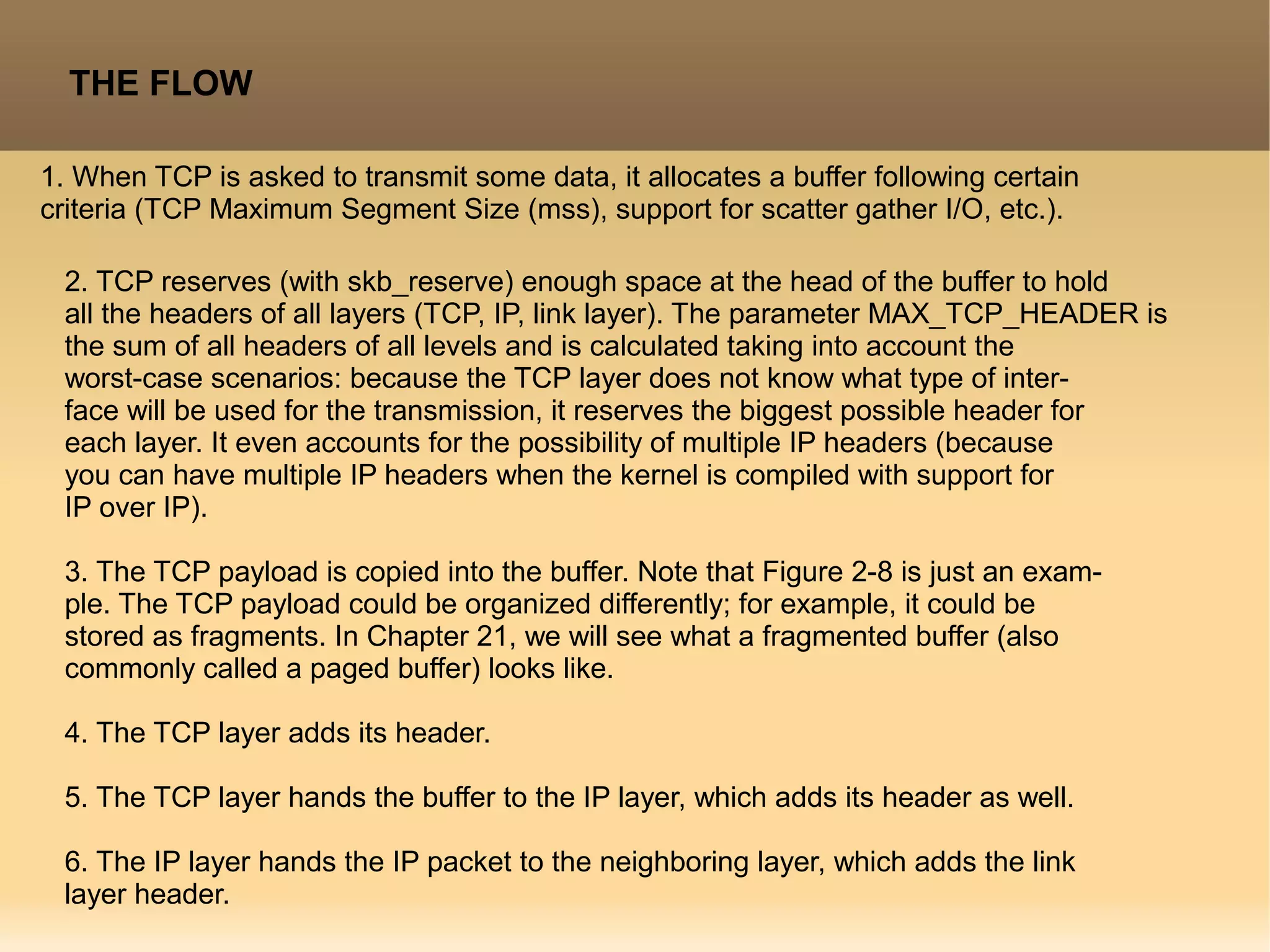 THE FLOW
1. When TCP is asked to transmit some data, it allocates a buffer following certain
criteria (TCP Maximum Segment Size (mss), support for scatter gather I/O, etc.).
2. TCP reserves (with skb_reserve) enough space at the head of the buffer to hold
all the headers of all layers (TCP, IP, link layer). The parameter MAX_TCP_HEADER is
the sum of all headers of all levels and is calculated taking into account the
worst-case scenarios: because the TCP layer does not know what type of inter-
face will be used for the transmission, it reserves the biggest possible header for
each layer. It even accounts for the possibility of multiple IP headers (because
you can have multiple IP headers when the kernel is compiled with support for
IP over IP).
3. The TCP payload is copied into the buffer. Note that Figure 2-8 is just an exam-
ple. The TCP payload could be organized differently; for example, it could be
stored as fragments. In Chapter 21, we will see what a fragmented buffer (also
commonly called a paged buffer) looks like.
4. The TCP layer adds its header.
5. The TCP layer hands the buffer to the IP layer, which adds its header as well.
6. The IP layer hands the IP packet to the neighboring layer, which adds the link
layer header.
 
