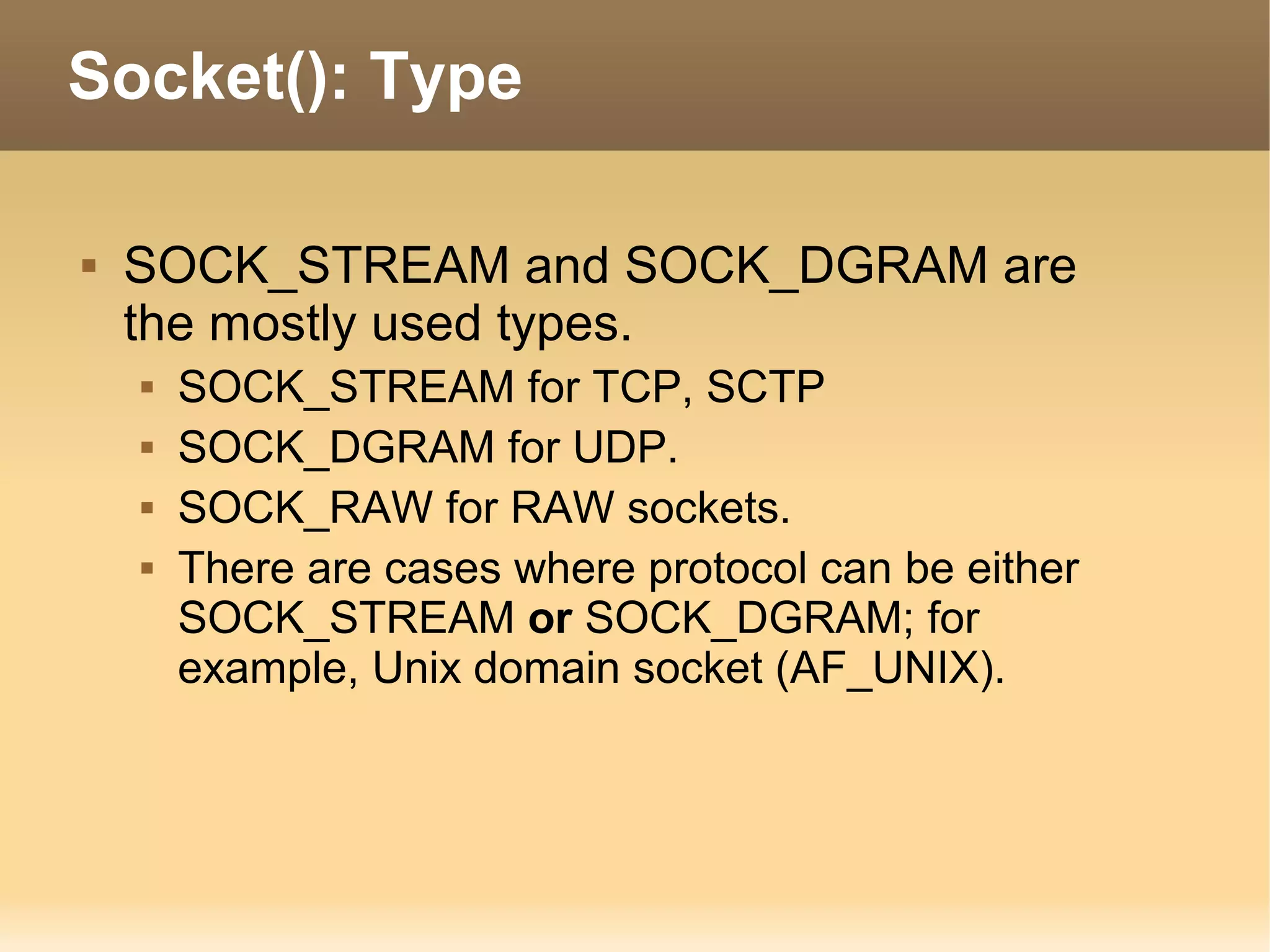  SOCK_STREAM and SOCK_DGRAM are
the mostly used types.
 SOCK_STREAM for TCP, SCTP
 SOCK_DGRAM for UDP.
 SOCK_RAW for RAW sockets.
 There are cases where protocol can be either
SOCK_STREAM or SOCK_DGRAM; for
example, Unix domain socket (AF_UNIX).
Socket(): Type
 