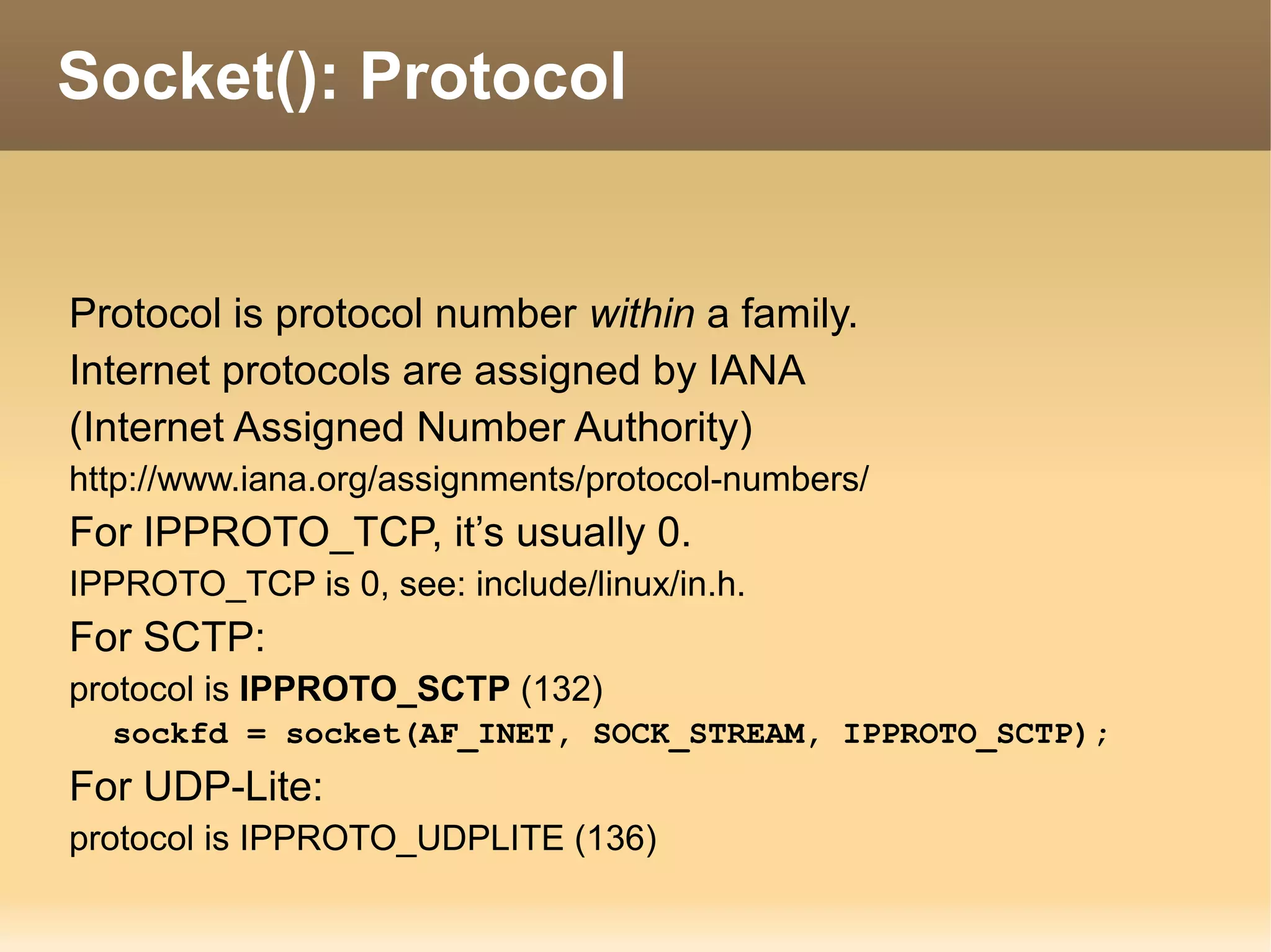 Protocol is protocol number within a family.
Internet protocols are assigned by IANA
(Internet Assigned Number Authority)
http://www.iana.org/assignments/protocol-numbers/
For IPPROTO_TCP, it’s usually 0.
IPPROTO_TCP is 0, see: include/linux/in.h.
For SCTP:
protocol is IPPROTO_SCTP (132)
sockfd = socket(AF_INET, SOCK_STREAM, IPPROTO_SCTP);
For UDP-Lite:
protocol is IPPROTO_UDPLITE (136)
Socket(): Protocol
 