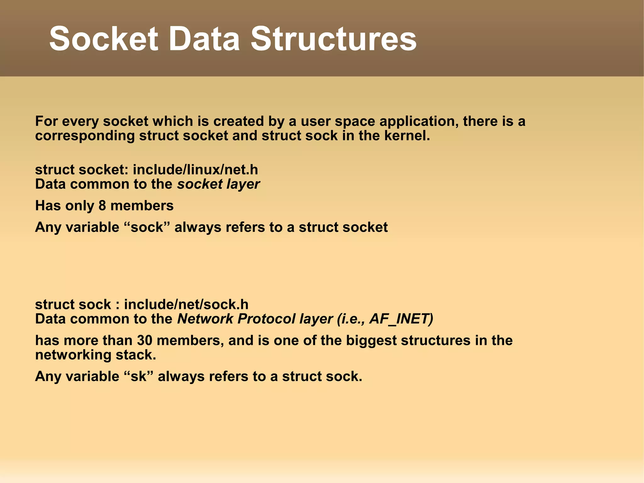 For every socket which is created by a user space application, there is a
corresponding struct socket and struct sock in the kernel.
struct socket: include/linux/net.h
Data common to the socket layer
Has only 8 members
Any variable “sock” always refers to a struct socket
struct sock : include/net/sock.h
Data common to the Network Protocol layer (i.e., AF_INET)
has more than 30 members, and is one of the biggest structures in the
networking stack.
Any variable “sk” always refers to a struct sock.
Socket Data Structures
 