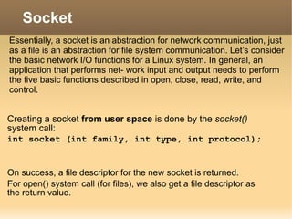 Creating a socket from user space is done by the socket()
system call:
int socket (int family, int type, int protocol);
On success, a file descriptor for the new socket is returned.
For open() system call (for files), we also get a file descriptor as
the return value.
Socket
Essentially, a socket is an abstraction for network communication, just
as a file is an abstraction for file system communication. Let’s consider
the basic network I/O functions for a Linux system. In general, an
application that performs net- work input and output needs to perform
the five basic functions described in open, close, read, write, and
control.
 