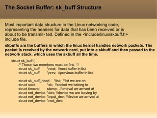 The Socket Buffer: sk_buff Structure
Most important data structure in the Linux networking code,
representing the headers for data that has been received or is
about to be transmit- ted. Defined in the <include/linux/skbuff.h>
include file.
struct sk_buff {
/* These two members must be first. */
struct sk_buff *next; //next buffer in list
struct sk_buff *prev; //previous buffer in list
struct sk_buff_head *list; //list we are on
struct sock *sk; //socket we belong to
struct timeval stamp; //timeval we arrived at
struct net_device *dev; //device we are leaving by
struct net_device *input_dev; //device we arrived at
struct net_device *real_dev;
skbuffs are the buffers in which the linux kernel handles network packets. The
packet is received by the network card, put into a skbuff and then passed to the
network stack, which uses the skbuff all the time.
 