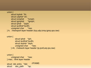 union {
struct tcphdr *th;
struct udphdr *uh;
struct icmphdr *icmph;
struct igmphdr *igmph;
struct iphdr *ipiph;
struct ipv6hdr*ipv6h;
unsigned char *raw;
} h; //transport layer header (tcp,udp,icmp,igmp,spx,raw)
union {
struct iphdr *iph;
struct ipv6hdr*ipv6h;
struct arphdr *arph;
unsigned char *raw;
} nh; //network layer header (ip,ipv6,arp,ipx,raw)
union {
unsigned char *raw;
} mac; //link layer header
struct dst_entry *dst;
struct sec_path *sp;
//FIXME:
 