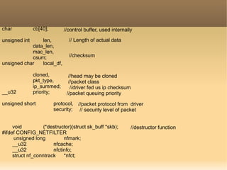 char cb[40];
unsigned int len,
data_len,
mac_len,
csum;
unsigned char local_df,
cloned,
pkt_type,
ip_summed;
__u32 priority;
unsigned short protocol,
security;
void (*destructor)(struct sk_buff *skb);
#ifdef CONFIG_NETFILTER
unsigned long nfmark;
__u32 nfcache;
__u32 nfctinfo;
struct nf_conntrack *nfct;
//control buffer, used internally
// Length of actual data
//checksum
//head may be cloned
//packet class
//driver fed us ip checksum
//packet queuing priority
//packet protocol from driver
// security level of packet
//destructor function
 